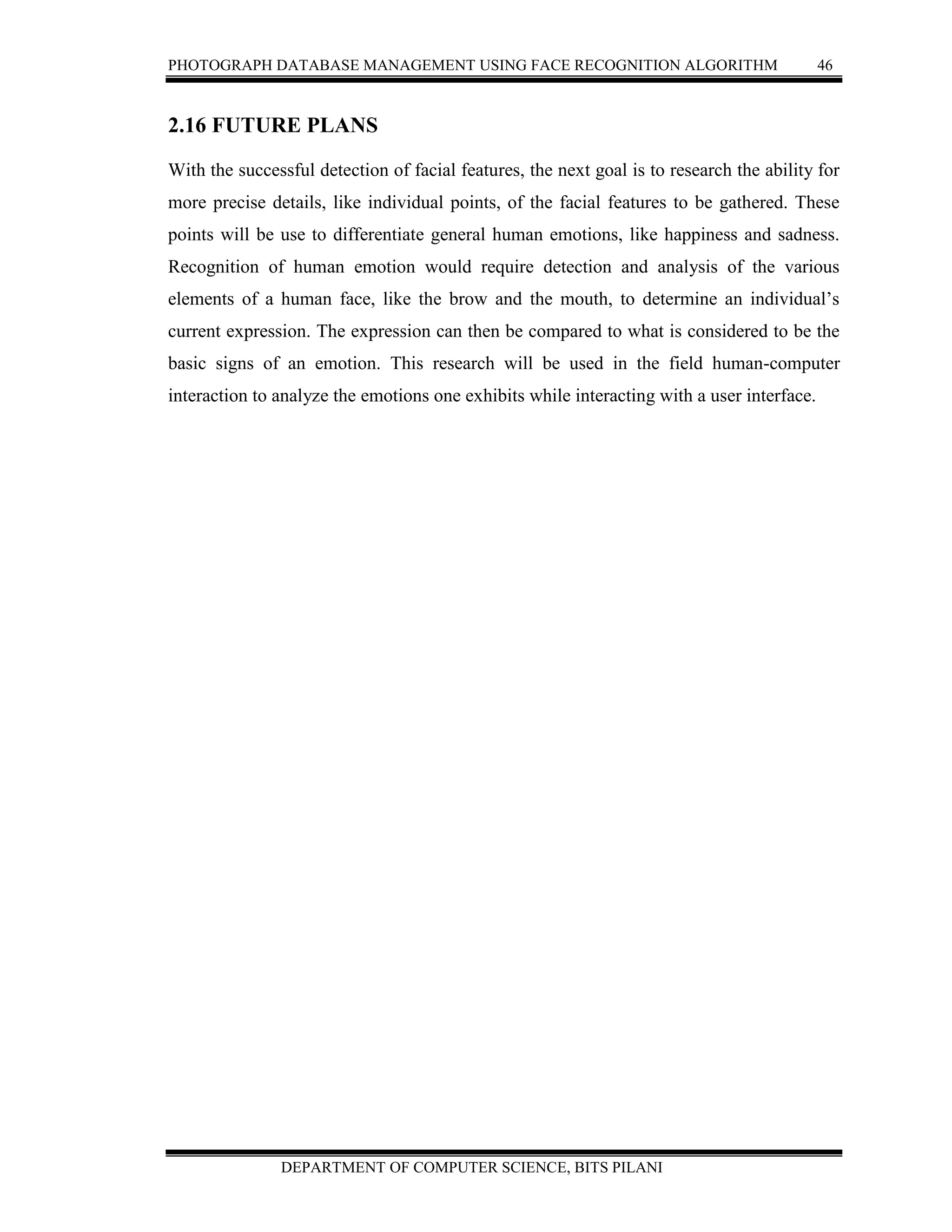 PHOTOGRAPH DATABASE MANAGEMENT USING FACE RECOGNITION ALGORITHM 46
DEPARTMENT OF COMPUTER SCIENCE, BITS PILANI
2.16 FUTURE PLANS
With the successful detection of facial features, the next goal is to research the ability for
more precise details, like individual points, of the facial features to be gathered. These
points will be use to differentiate general human emotions, like happiness and sadness.
Recognition of human emotion would require detection and analysis of the various
elements of a human face, like the brow and the mouth, to determine an individual’s
current expression. The expression can then be compared to what is considered to be the
basic signs of an emotion. This research will be used in the field human-computer
interaction to analyze the emotions one exhibits while interacting with a user interface.
 