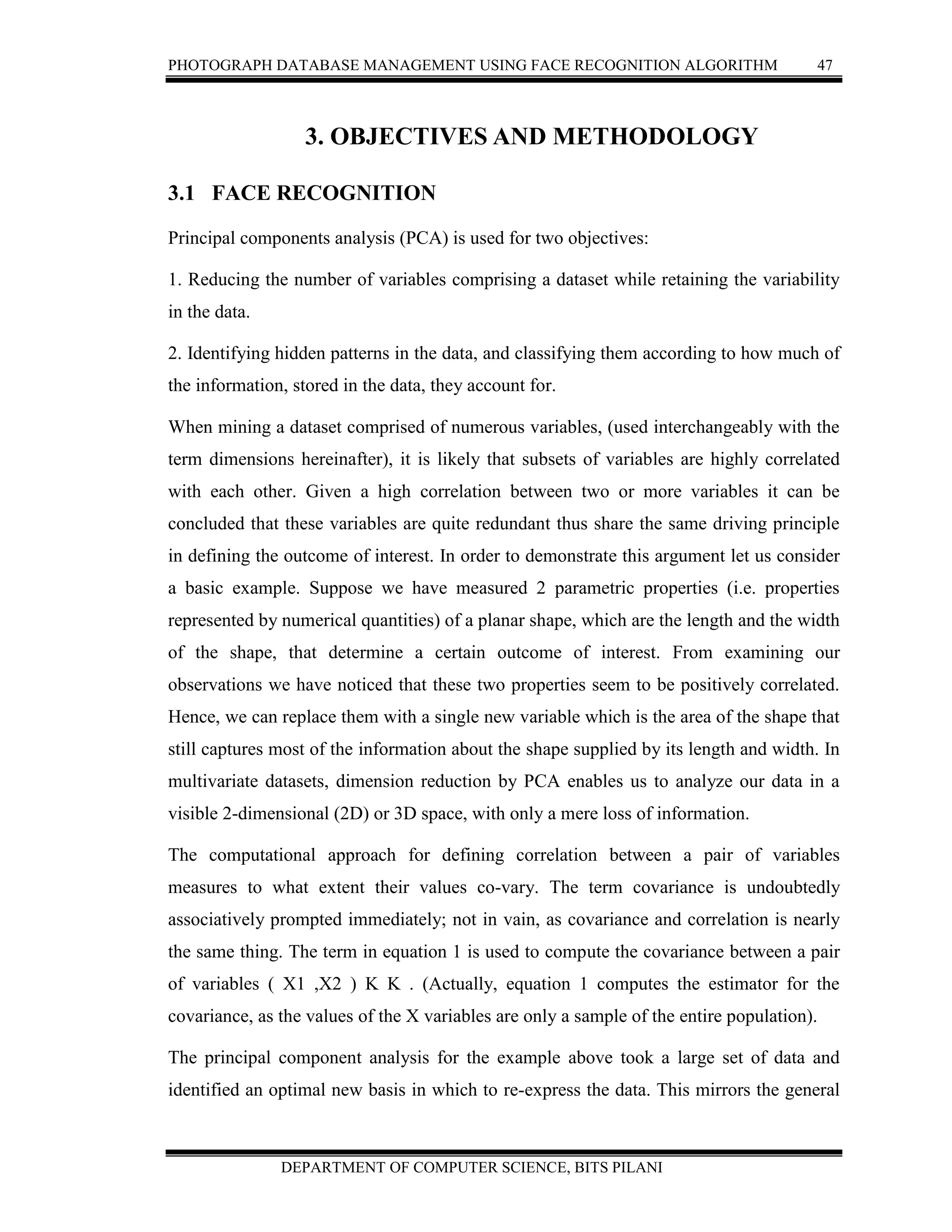 PHOTOGRAPH DATABASE MANAGEMENT USING FACE RECOGNITION ALGORITHM 47
DEPARTMENT OF COMPUTER SCIENCE, BITS PILANI
3. OBJECTIVES AND METHODOLOGY
3.1 FACE RECOGNITION
Principal components analysis (PCA) is used for two objectives:
1. Reducing the number of variables comprising a dataset while retaining the variability
in the data.
2. Identifying hidden patterns in the data, and classifying them according to how much of
the information, stored in the data, they account for.
When mining a dataset comprised of numerous variables, (used interchangeably with the
term dimensions hereinafter), it is likely that subsets of variables are highly correlated
with each other. Given a high correlation between two or more variables it can be
concluded that these variables are quite redundant thus share the same driving principle
in defining the outcome of interest. In order to demonstrate this argument let us consider
a basic example. Suppose we have measured 2 parametric properties (i.e. properties
represented by numerical quantities) of a planar shape, which are the length and the width
of the shape, that determine a certain outcome of interest. From examining our
observations we have noticed that these two properties seem to be positively correlated.
Hence, we can replace them with a single new variable which is the area of the shape that
still captures most of the information about the shape supplied by its length and width. In
multivariate datasets, dimension reduction by PCA enables us to analyze our data in a
visible 2-dimensional (2D) or 3D space, with only a mere loss of information.
The computational approach for defining correlation between a pair of variables
measures to what extent their values co-vary. The term covariance is undoubtedly
associatively prompted immediately; not in vain, as covariance and correlation is nearly
the same thing. The term in equation 1 is used to compute the covariance between a pair
of variables ( X1 ,X2 ) K K . (Actually, equation 1 computes the estimator for the
covariance, as the values of the X variables are only a sample of the entire population).
The principal component analysis for the example above took a large set of data and
identified an optimal new basis in which to re-express the data. This mirrors the general
 