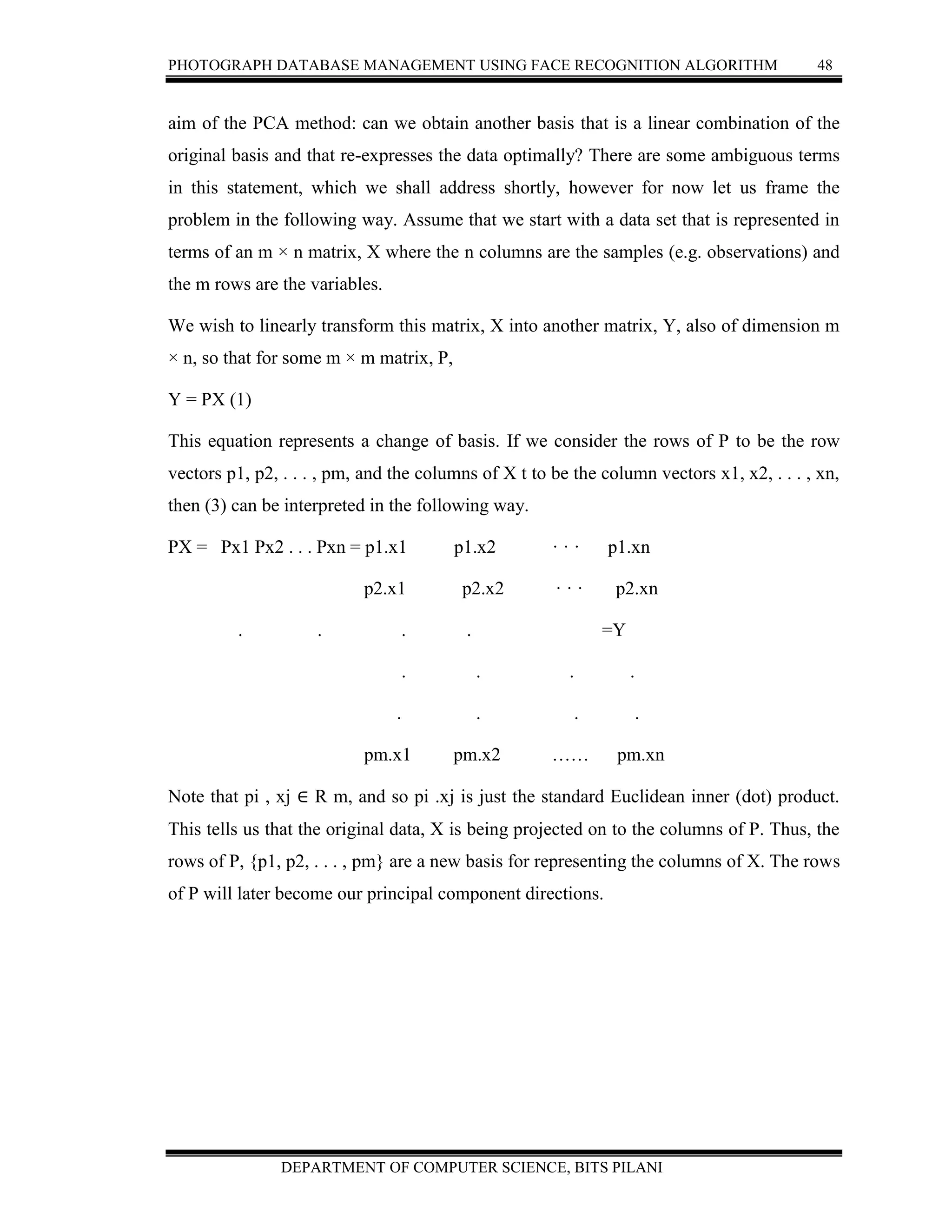PHOTOGRAPH DATABASE MANAGEMENT USING FACE RECOGNITION ALGORITHM 48
DEPARTMENT OF COMPUTER SCIENCE, BITS PILANI
aim of the PCA method: can we obtain another basis that is a linear combination of the
original basis and that re-expresses the data optimally? There are some ambiguous terms
in this statement, which we shall address shortly, however for now let us frame the
problem in the following way. Assume that we start with a data set that is represented in
terms of an m × n matrix, X where the n columns are the samples (e.g. observations) and
the m rows are the variables.
We wish to linearly transform this matrix, X into another matrix, Y, also of dimension m
× n, so that for some m × m matrix, P,
Y = PX (1)
This equation represents a change of basis. If we consider the rows of P to be the row
vectors p1, p2, . . . , pm, and the columns of X t to be the column vectors x1, x2, . . . , xn,
then (3) can be interpreted in the following way.
PX = Px1 Px2 . . . Pxn = p1.x1 p1.x2 · · · p1.xn
p2.x1 p2.x2 · · · p2.xn
. . . . =Y
. . . .
. . . .
pm.x1 pm.x2 …… pm.xn
Note that pi , xj ∈ R m, and so pi .xj is just the standard Euclidean inner (dot) product.
This tells us that the original data, X is being projected on to the columns of P. Thus, the
rows of P, {p1, p2, . . . , pm} are a new basis for representing the columns of X. The rows
of P will later become our principal component directions.
 
