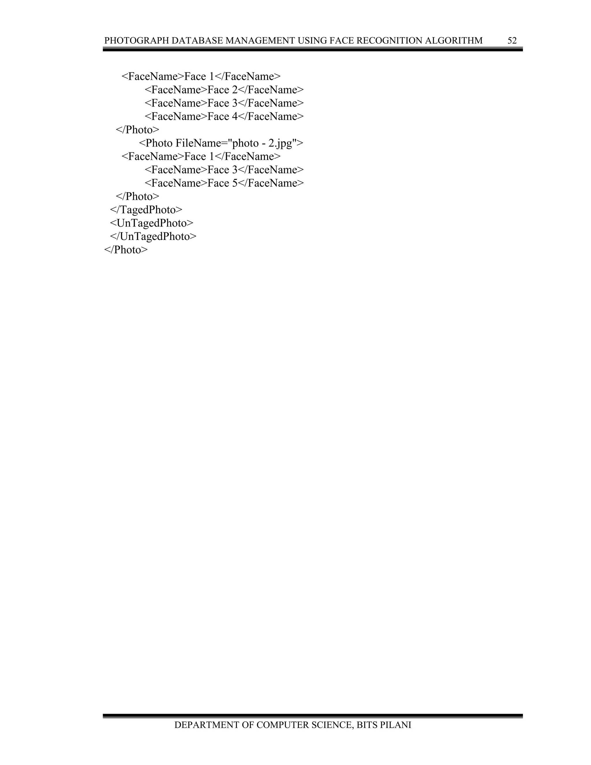 PHOTOGRAPH DATABASE MANAGEMENT USING FACE RECOGNITION ALGORITHM 52
DEPARTMENT OF COMPUTER SCIENCE, BITS PILANI
<FaceName>Face 1</FaceName>
<FaceName>Face 2</FaceName>
<FaceName>Face 3</FaceName>
<FaceName>Face 4</FaceName>
</Photo>
<Photo FileName="photo - 2.jpg">
<FaceName>Face 1</FaceName>
<FaceName>Face 3</FaceName>
<FaceName>Face 5</FaceName>
</Photo>
</TagedPhoto>
<UnTagedPhoto>
</UnTagedPhoto>
</Photo>
 