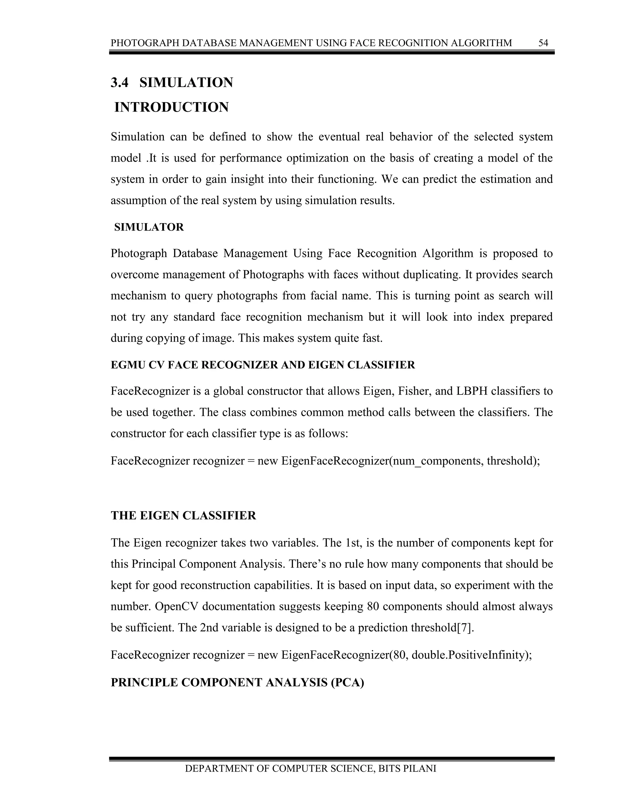 PHOTOGRAPH DATABASE MANAGEMENT USING FACE RECOGNITION ALGORITHM 54
DEPARTMENT OF COMPUTER SCIENCE, BITS PILANI
3.4 SIMULATION
INTRODUCTION
Simulation can be defined to show the eventual real behavior of the selected system
model .It is used for performance optimization on the basis of creating a model of the
system in order to gain insight into their functioning. We can predict the estimation and
assumption of the real system by using simulation results.
SIMULATOR
Photograph Database Management Using Face Recognition Algorithm is proposed to
overcome management of Photographs with faces without duplicating. It provides search
mechanism to query photographs from facial name. This is turning point as search will
not try any standard face recognition mechanism but it will look into index prepared
during copying of image. This makes system quite fast.
EGMU CV FACE RECOGNIZER AND EIGEN CLASSIFIER
FaceRecognizer is a global constructor that allows Eigen, Fisher, and LBPH classifiers to
be used together. The class combines common method calls between the classifiers. The
constructor for each classifier type is as follows:
FaceRecognizer recognizer = new EigenFaceRecognizer(num_components, threshold);
THE EIGEN CLASSIFIER
The Eigen recognizer takes two variables. The 1st, is the number of components kept for
this Principal Component Analysis. There’s no rule how many components that should be
kept for good reconstruction capabilities. It is based on input data, so experiment with the
number. OpenCV documentation suggests keeping 80 components should almost always
be sufficient. The 2nd variable is designed to be a prediction threshold[7].
FaceRecognizer recognizer = new EigenFaceRecognizer(80, double.PositiveInfinity);
PRINCIPLE COMPONENT ANALYSIS (PCA)
 
