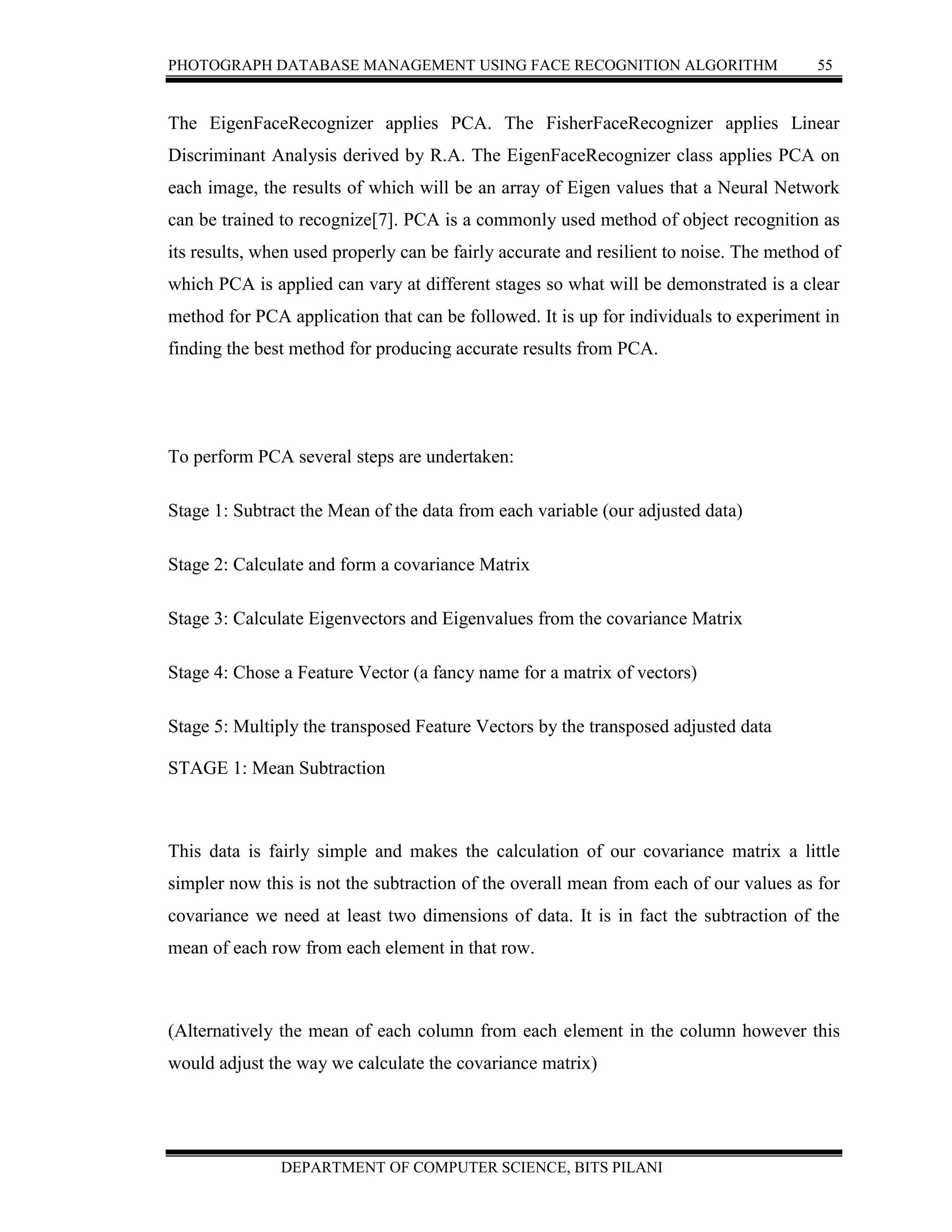 PHOTOGRAPH DATABASE MANAGEMENT USING FACE RECOGNITION ALGORITHM 55
DEPARTMENT OF COMPUTER SCIENCE, BITS PILANI
The EigenFaceRecognizer applies PCA. The FisherFaceRecognizer applies Linear
Discriminant Analysis derived by R.A. The EigenFaceRecognizer class applies PCA on
each image, the results of which will be an array of Eigen values that a Neural Network
can be trained to recognize[7]. PCA is a commonly used method of object recognition as
its results, when used properly can be fairly accurate and resilient to noise. The method of
which PCA is applied can vary at different stages so what will be demonstrated is a clear
method for PCA application that can be followed. It is up for individuals to experiment in
finding the best method for producing accurate results from PCA.
To perform PCA several steps are undertaken:
Stage 1: Subtract the Mean of the data from each variable (our adjusted data)
Stage 2: Calculate and form a covariance Matrix
Stage 3: Calculate Eigenvectors and Eigenvalues from the covariance Matrix
Stage 4: Chose a Feature Vector (a fancy name for a matrix of vectors)
Stage 5: Multiply the transposed Feature Vectors by the transposed adjusted data
STAGE 1: Mean Subtraction
This data is fairly simple and makes the calculation of our covariance matrix a little
simpler now this is not the subtraction of the overall mean from each of our values as for
covariance we need at least two dimensions of data. It is in fact the subtraction of the
mean of each row from each element in that row.
(Alternatively the mean of each column from each element in the column however this
would adjust the way we calculate the covariance matrix)
 