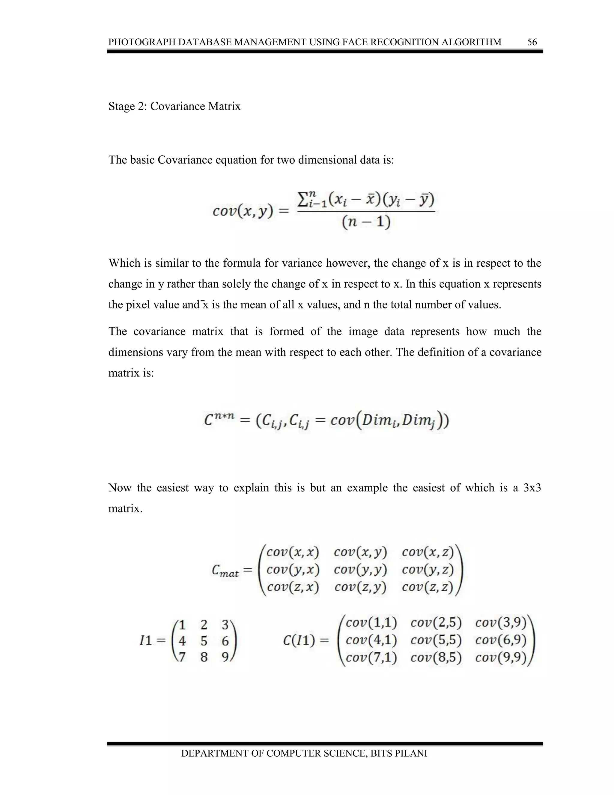 PHOTOGRAPH DATABASE MANAGEMENT USING FACE RECOGNITION ALGORITHM 56
DEPARTMENT OF COMPUTER SCIENCE, BITS PILANI
Stage 2: Covariance Matrix
The basic Covariance equation for two dimensional data is:
Which is similar to the formula for variance however, the change of x is in respect to the
change in y rather than solely the change of x in respect to x. In this equation x represents
the pixel value and ̄x is the mean of all x values, and n the total number of values.
The covariance matrix that is formed of the image data represents how much the
dimensions vary from the mean with respect to each other. The definition of a covariance
matrix is:
Now the easiest way to explain this is but an example the easiest of which is a 3x3
matrix.
 