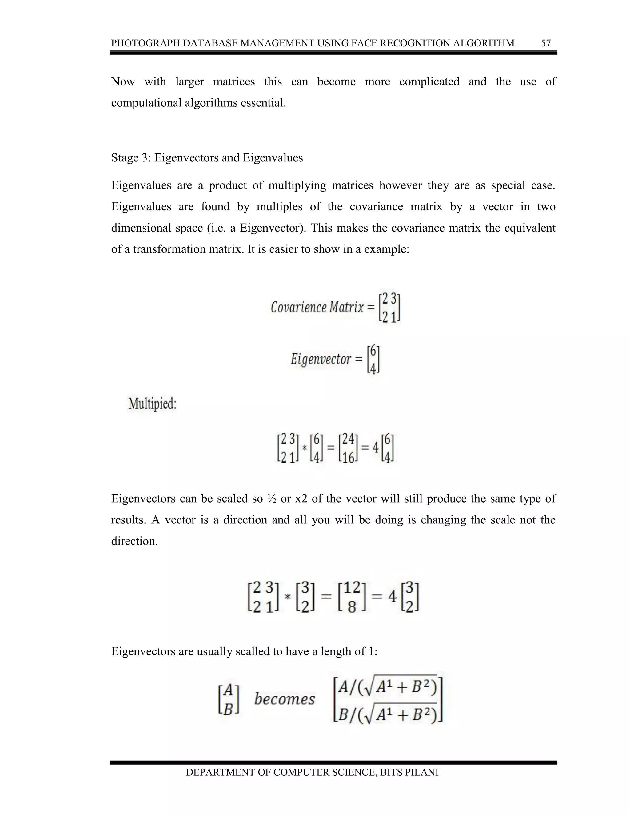 PHOTOGRAPH DATABASE MANAGEMENT USING FACE RECOGNITION ALGORITHM 57
DEPARTMENT OF COMPUTER SCIENCE, BITS PILANI
Now with larger matrices this can become more complicated and the use of
computational algorithms essential.
Stage 3: Eigenvectors and Eigenvalues
Eigenvalues are a product of multiplying matrices however they are as special case.
Eigenvalues are found by multiples of the covariance matrix by a vector in two
dimensional space (i.e. a Eigenvector). This makes the covariance matrix the equivalent
of a transformation matrix. It is easier to show in a example:
Eigenvectors can be scaled so ½ or x2 of the vector will still produce the same type of
results. A vector is a direction and all you will be doing is changing the scale not the
direction.
Eigenvectors are usually scalled to have a length of 1:
 