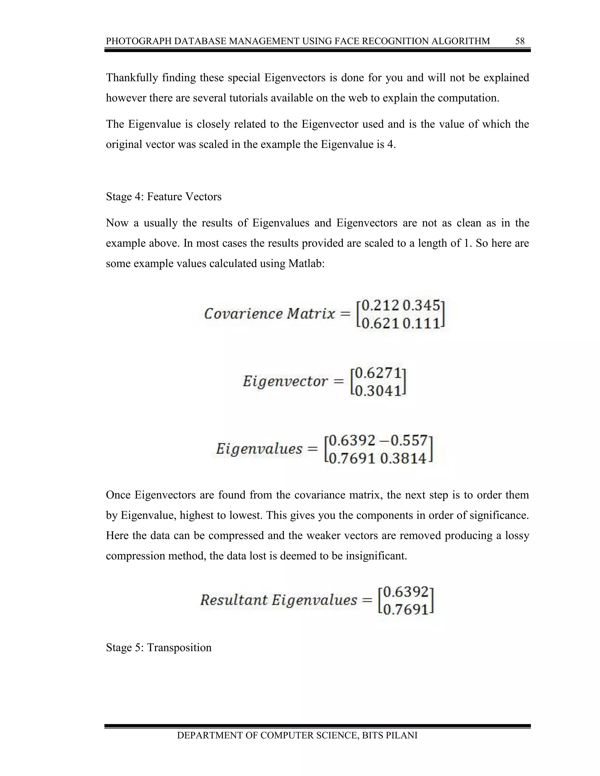 PHOTOGRAPH DATABASE MANAGEMENT USING FACE RECOGNITION ALGORITHM 58
DEPARTMENT OF COMPUTER SCIENCE, BITS PILANI
Thankfully finding these special Eigenvectors is done for you and will not be explained
however there are several tutorials available on the web to explain the computation.
The Eigenvalue is closely related to the Eigenvector used and is the value of which the
original vector was scaled in the example the Eigenvalue is 4.
Stage 4: Feature Vectors
Now a usually the results of Eigenvalues and Eigenvectors are not as clean as in the
example above. In most cases the results provided are scaled to a length of 1. So here are
some example values calculated using Matlab:
Once Eigenvectors are found from the covariance matrix, the next step is to order them
by Eigenvalue, highest to lowest. This gives you the components in order of significance.
Here the data can be compressed and the weaker vectors are removed producing a lossy
compression method, the data lost is deemed to be insignificant.
Stage 5: Transposition
 