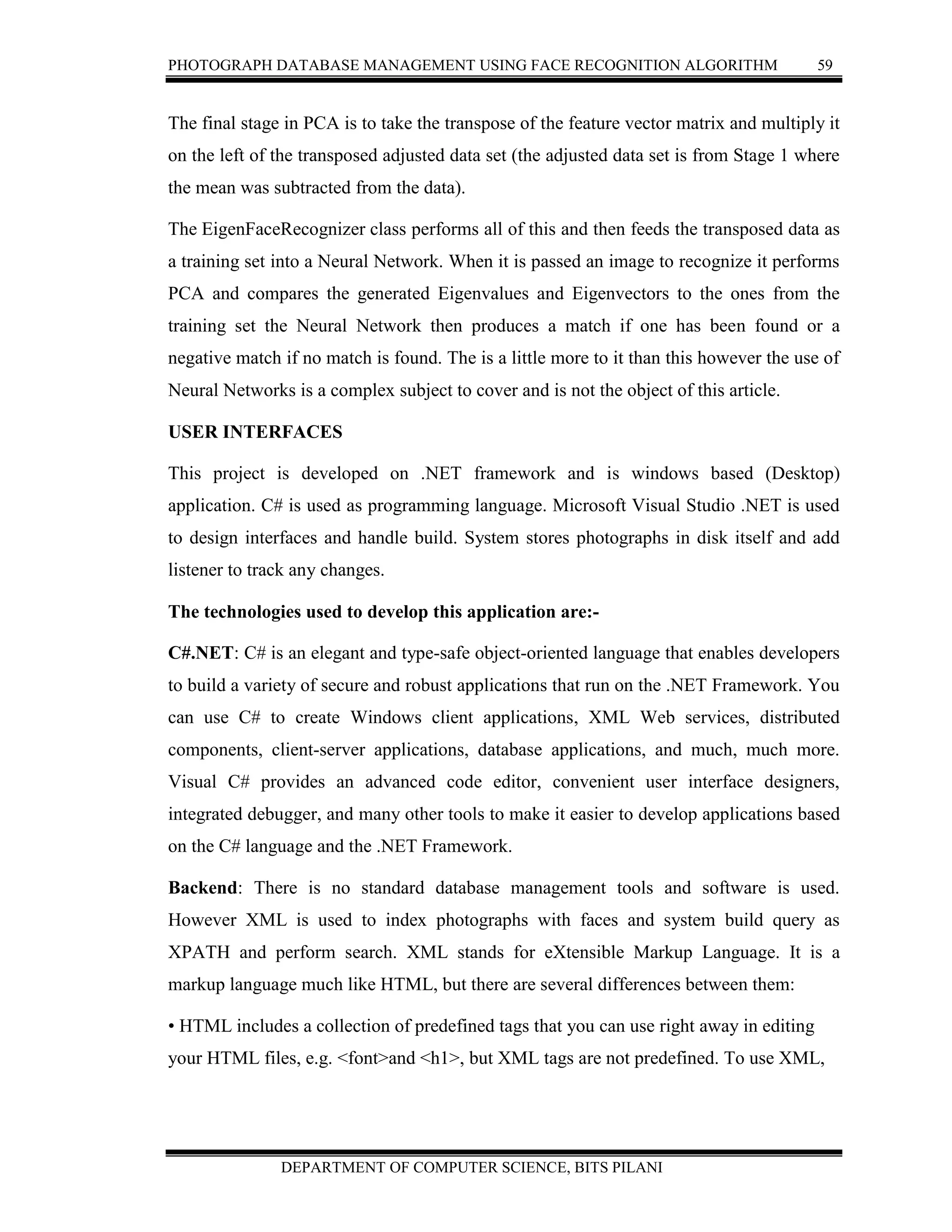 PHOTOGRAPH DATABASE MANAGEMENT USING FACE RECOGNITION ALGORITHM 59
DEPARTMENT OF COMPUTER SCIENCE, BITS PILANI
The final stage in PCA is to take the transpose of the feature vector matrix and multiply it
on the left of the transposed adjusted data set (the adjusted data set is from Stage 1 where
the mean was subtracted from the data).
The EigenFaceRecognizer class performs all of this and then feeds the transposed data as
a training set into a Neural Network. When it is passed an image to recognize it performs
PCA and compares the generated Eigenvalues and Eigenvectors to the ones from the
training set the Neural Network then produces a match if one has been found or a
negative match if no match is found. The is a little more to it than this however the use of
Neural Networks is a complex subject to cover and is not the object of this article.
USER INTERFACES
This project is developed on .NET framework and is windows based (Desktop)
application. C# is used as programming language. Microsoft Visual Studio .NET is used
to design interfaces and handle build. System stores photographs in disk itself and add
listener to track any changes.
The technologies used to develop this application are:-
C#.NET: C# is an elegant and type-safe object-oriented language that enables developers
to build a variety of secure and robust applications that run on the .NET Framework. You
can use C# to create Windows client applications, XML Web services, distributed
components, client-server applications, database applications, and much, much more.
Visual C# provides an advanced code editor, convenient user interface designers,
integrated debugger, and many other tools to make it easier to develop applications based
on the C# language and the .NET Framework.
Backend: There is no standard database management tools and software is used.
However XML is used to index photographs with faces and system build query as
XPATH and perform search. XML stands for eXtensible Markup Language. It is a
markup language much like HTML, but there are several differences between them:
• HTML includes a collection of predefined tags that you can use right away in editing
your HTML files, e.g. <font>and <h1>, but XML tags are not predefined. To use XML,
 