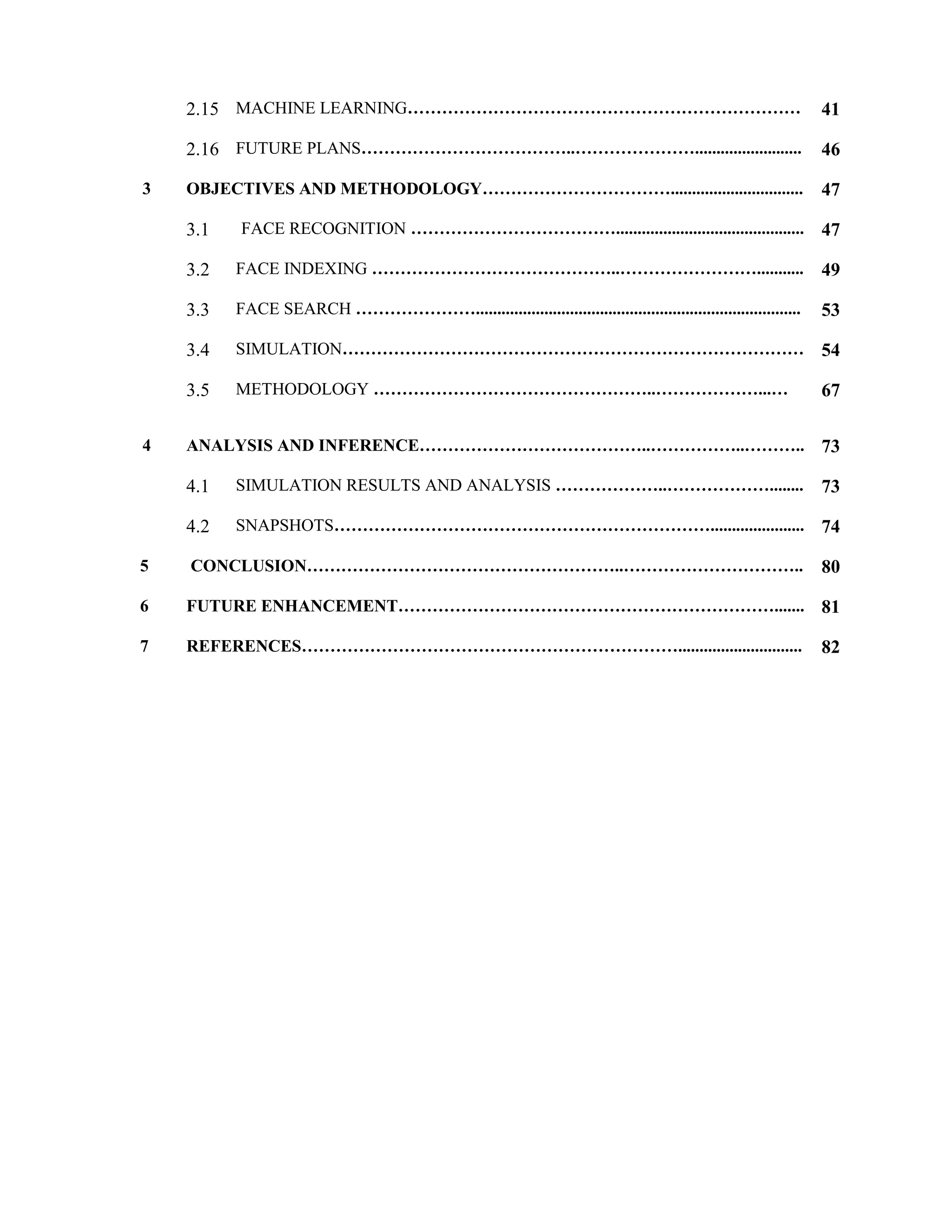 2.15 MACHINE LEARNING…………………………………………………………… 41
2.16 FUTURE PLANS………………………………..…………………......................... 46
3 OBJECTIVES AND METHODOLOGY……………………………............................... 47
3.1 FACE RECOGNITION ………………………………............................................ 47
3.2 FACE INDEXING ……………………………………..……………………........... 49
3.3 FACE SEARCH …………………............................................................................ 53
3.4 SIMULATION……………………………………………………………………… 54
3.5 METHODOLOGY …………………………………………..………………...… 67
4 ANALYSIS AND INFERENCE…………………………………..……………..……….. 73
4.1 SIMULATION RESULTS AND ANALYSIS ………………..………………........ 73
4.2 SNAPSHOTS…………………………………………………………...................... 74
5 CONCLUSION………………………………………………..………………………….. 80
6 FUTURE ENHANCEMENT…………………………………………………………....... 81
7 REFERENCES…………………………………………………………............................. 82
 