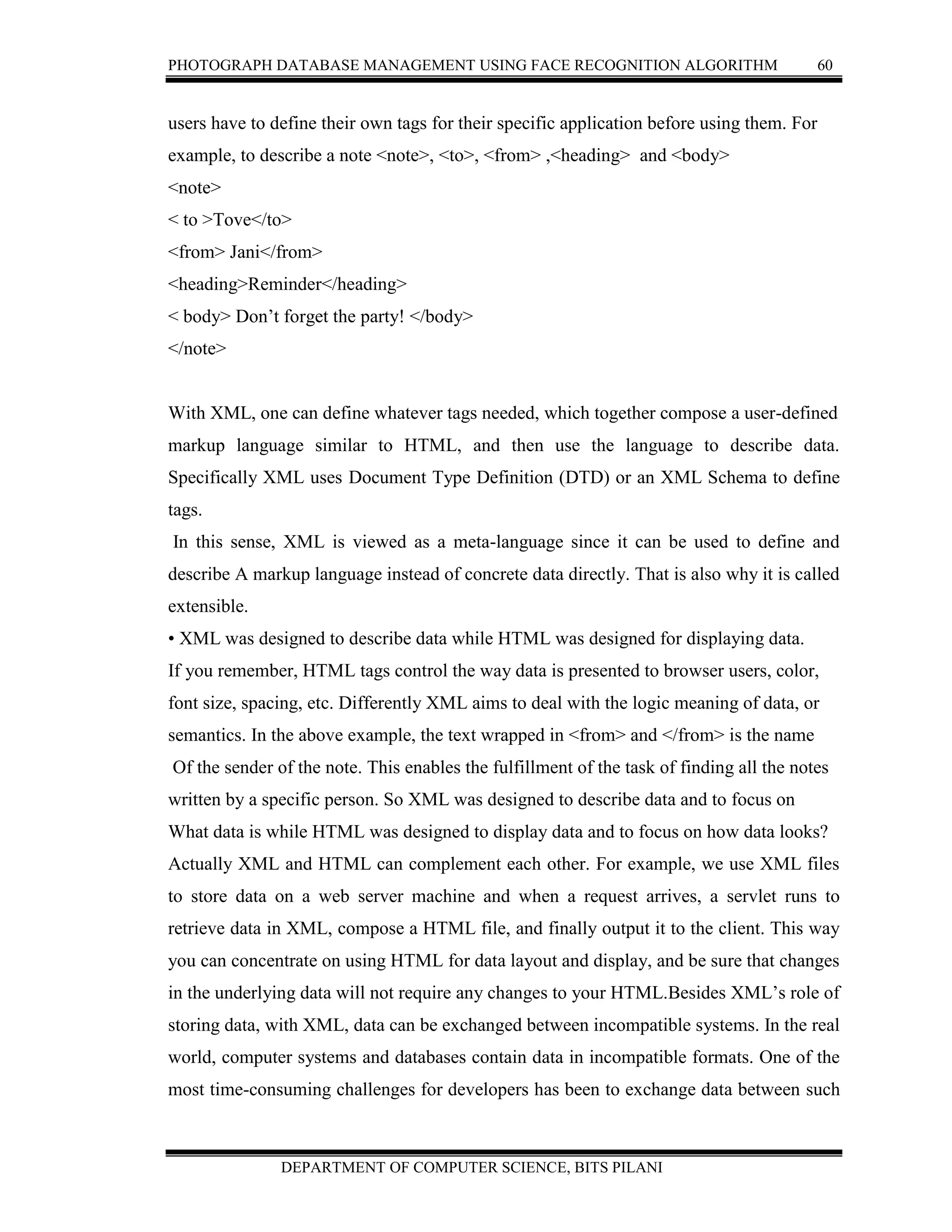 PHOTOGRAPH DATABASE MANAGEMENT USING FACE RECOGNITION ALGORITHM 60
DEPARTMENT OF COMPUTER SCIENCE, BITS PILANI
users have to define their own tags for their specific application before using them. For
example, to describe a note <note>, <to>, <from> ,<heading> and <body>
<note>
< to >Tove</to>
<from> Jani</from>
<heading>Reminder</heading>
< body> Don’t forget the party! </body>
</note>
With XML, one can define whatever tags needed, which together compose a user-defined
markup language similar to HTML, and then use the language to describe data.
Specifically XML uses Document Type Definition (DTD) or an XML Schema to define
tags.
In this sense, XML is viewed as a meta-language since it can be used to define and
describe A markup language instead of concrete data directly. That is also why it is called
extensible.
• XML was designed to describe data while HTML was designed for displaying data.
If you remember, HTML tags control the way data is presented to browser users, color,
font size, spacing, etc. Differently XML aims to deal with the logic meaning of data, or
semantics. In the above example, the text wrapped in <from> and </from> is the name
Of the sender of the note. This enables the fulfillment of the task of finding all the notes
written by a specific person. So XML was designed to describe data and to focus on
What data is while HTML was designed to display data and to focus on how data looks?
Actually XML and HTML can complement each other. For example, we use XML files
to store data on a web server machine and when a request arrives, a servlet runs to
retrieve data in XML, compose a HTML file, and finally output it to the client. This way
you can concentrate on using HTML for data layout and display, and be sure that changes
in the underlying data will not require any changes to your HTML.Besides XML’s role of
storing data, with XML, data can be exchanged between incompatible systems. In the real
world, computer systems and databases contain data in incompatible formats. One of the
most time-consuming challenges for developers has been to exchange data between such
 