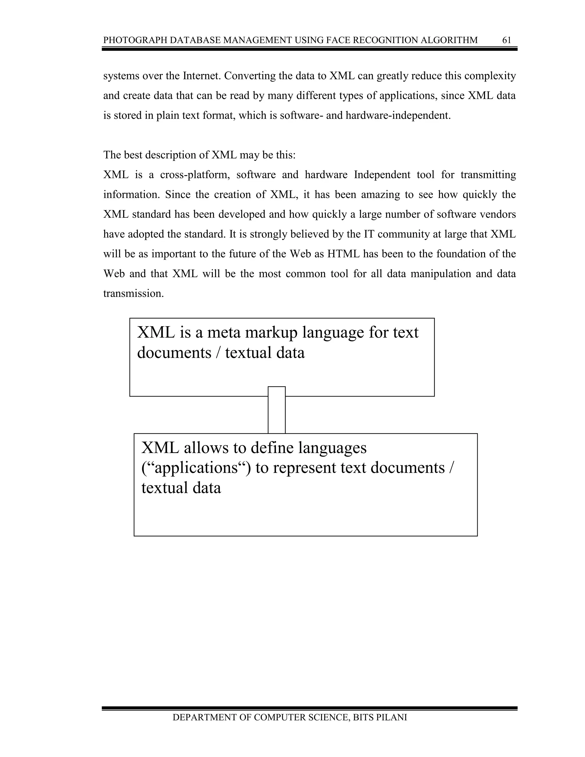 PHOTOGRAPH DATABASE MANAGEMENT USING FACE RECOGNITION ALGORITHM 61
DEPARTMENT OF COMPUTER SCIENCE, BITS PILANI
systems over the Internet. Converting the data to XML can greatly reduce this complexity
and create data that can be read by many different types of applications, since XML data
is stored in plain text format, which is software- and hardware-independent.
The best description of XML may be this:
XML is a cross-platform, software and hardware Independent tool for transmitting
information. Since the creation of XML, it has been amazing to see how quickly the
XML standard has been developed and how quickly a large number of software vendors
have adopted the standard. It is strongly believed by the IT community at large that XML
will be as important to the future of the Web as HTML has been to the foundation of the
Web and that XML will be the most common tool for all data manipulation and data
transmission.
Figure 3.4 XML
XML is a meta markup language for text
documents / textual data
XML allows to define languages
(“applications“) to represent text documents /
textual data
 