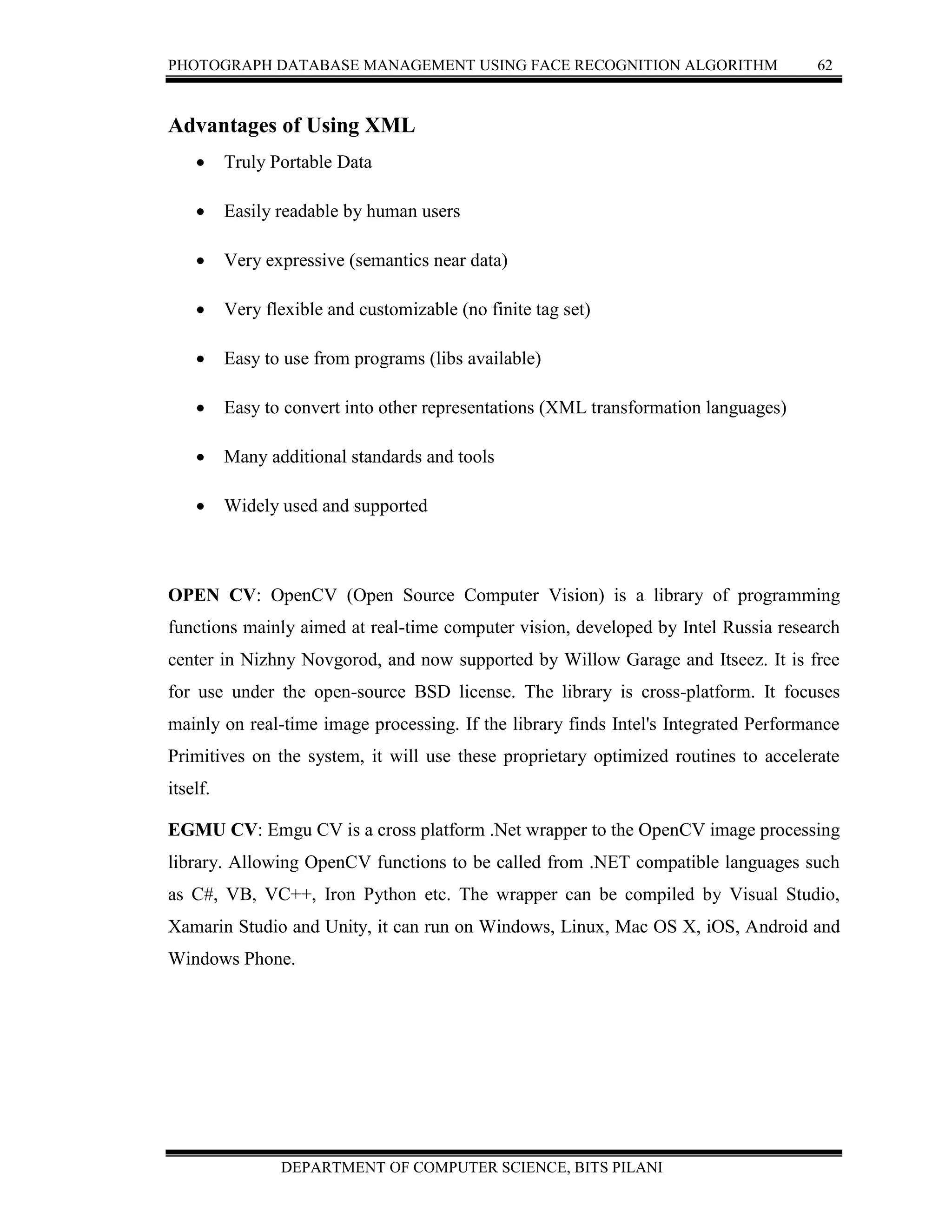 PHOTOGRAPH DATABASE MANAGEMENT USING FACE RECOGNITION ALGORITHM 62
DEPARTMENT OF COMPUTER SCIENCE, BITS PILANI
Advantages of Using XML
 Truly Portable Data
 Easily readable by human users
 Very expressive (semantics near data)
 Very flexible and customizable (no finite tag set)
 Easy to use from programs (libs available)
 Easy to convert into other representations (XML transformation languages)
 Many additional standards and tools
 Widely used and supported
OPEN CV: OpenCV (Open Source Computer Vision) is a library of programming
functions mainly aimed at real-time computer vision, developed by Intel Russia research
center in Nizhny Novgorod, and now supported by Willow Garage and Itseez. It is free
for use under the open-source BSD license. The library is cross-platform. It focuses
mainly on real-time image processing. If the library finds Intel's Integrated Performance
Primitives on the system, it will use these proprietary optimized routines to accelerate
itself.
EGMU CV: Emgu CV is a cross platform .Net wrapper to the OpenCV image processing
library. Allowing OpenCV functions to be called from .NET compatible languages such
as C#, VB, VC++, Iron Python etc. The wrapper can be compiled by Visual Studio,
Xamarin Studio and Unity, it can run on Windows, Linux, Mac OS X, iOS, Android and
Windows Phone.
 