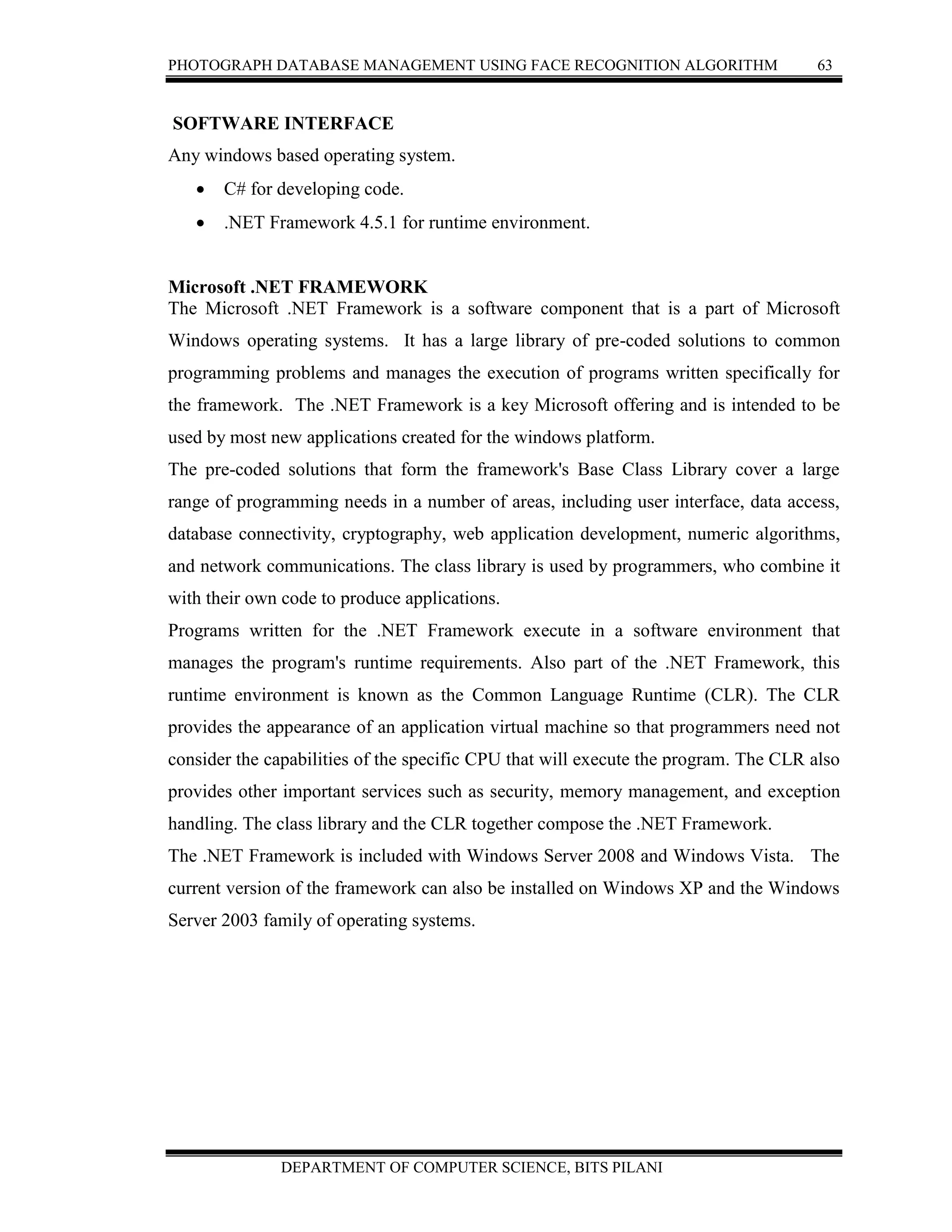 PHOTOGRAPH DATABASE MANAGEMENT USING FACE RECOGNITION ALGORITHM 63
DEPARTMENT OF COMPUTER SCIENCE, BITS PILANI
SOFTWARE INTERFACE
Any windows based operating system.
 C# for developing code.
 .NET Framework 4.5.1 for runtime environment.
Microsoft .NET FRAMEWORK
The Microsoft .NET Framework is a software component that is a part of Microsoft
Windows operating systems. It has a large library of pre-coded solutions to common
programming problems and manages the execution of programs written specifically for
the framework. The .NET Framework is a key Microsoft offering and is intended to be
used by most new applications created for the windows platform.
The pre-coded solutions that form the framework's Base Class Library cover a large
range of programming needs in a number of areas, including user interface, data access,
database connectivity, cryptography, web application development, numeric algorithms,
and network communications. The class library is used by programmers, who combine it
with their own code to produce applications.
Programs written for the .NET Framework execute in a software environment that
manages the program's runtime requirements. Also part of the .NET Framework, this
runtime environment is known as the Common Language Runtime (CLR). The CLR
provides the appearance of an application virtual machine so that programmers need not
consider the capabilities of the specific CPU that will execute the program. The CLR also
provides other important services such as security, memory management, and exception
handling. The class library and the CLR together compose the .NET Framework.
The .NET Framework is included with Windows Server 2008 and Windows Vista. The
current version of the framework can also be installed on Windows XP and the Windows
Server 2003 family of operating systems.
 