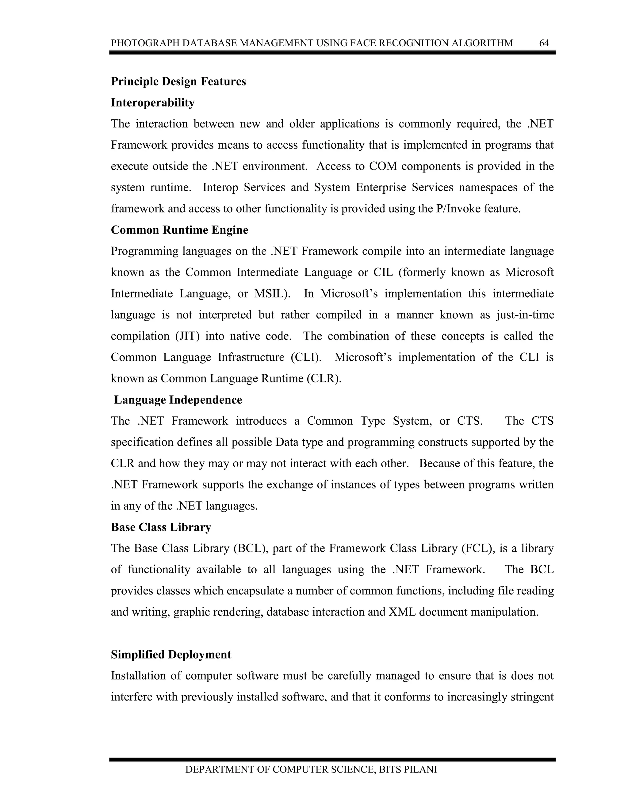 PHOTOGRAPH DATABASE MANAGEMENT USING FACE RECOGNITION ALGORITHM 64
DEPARTMENT OF COMPUTER SCIENCE, BITS PILANI
Principle Design Features
Interoperability
The interaction between new and older applications is commonly required, the .NET
Framework provides means to access functionality that is implemented in programs that
execute outside the .NET environment. Access to COM components is provided in the
system runtime. Interop Services and System Enterprise Services namespaces of the
framework and access to other functionality is provided using the P/Invoke feature.
Common Runtime Engine
Programming languages on the .NET Framework compile into an intermediate language
known as the Common Intermediate Language or CIL (formerly known as Microsoft
Intermediate Language, or MSIL). In Microsoft’s implementation this intermediate
language is not interpreted but rather compiled in a manner known as just-in-time
compilation (JIT) into native code. The combination of these concepts is called the
Common Language Infrastructure (CLI). Microsoft’s implementation of the CLI is
known as Common Language Runtime (CLR).
Language Independence
The .NET Framework introduces a Common Type System, or CTS. The CTS
specification defines all possible Data type and programming constructs supported by the
CLR and how they may or may not interact with each other. Because of this feature, the
.NET Framework supports the exchange of instances of types between programs written
in any of the .NET languages.
Base Class Library
The Base Class Library (BCL), part of the Framework Class Library (FCL), is a library
of functionality available to all languages using the .NET Framework. The BCL
provides classes which encapsulate a number of common functions, including file reading
and writing, graphic rendering, database interaction and XML document manipulation.
Simplified Deployment
Installation of computer software must be carefully managed to ensure that is does not
interfere with previously installed software, and that it conforms to increasingly stringent
 