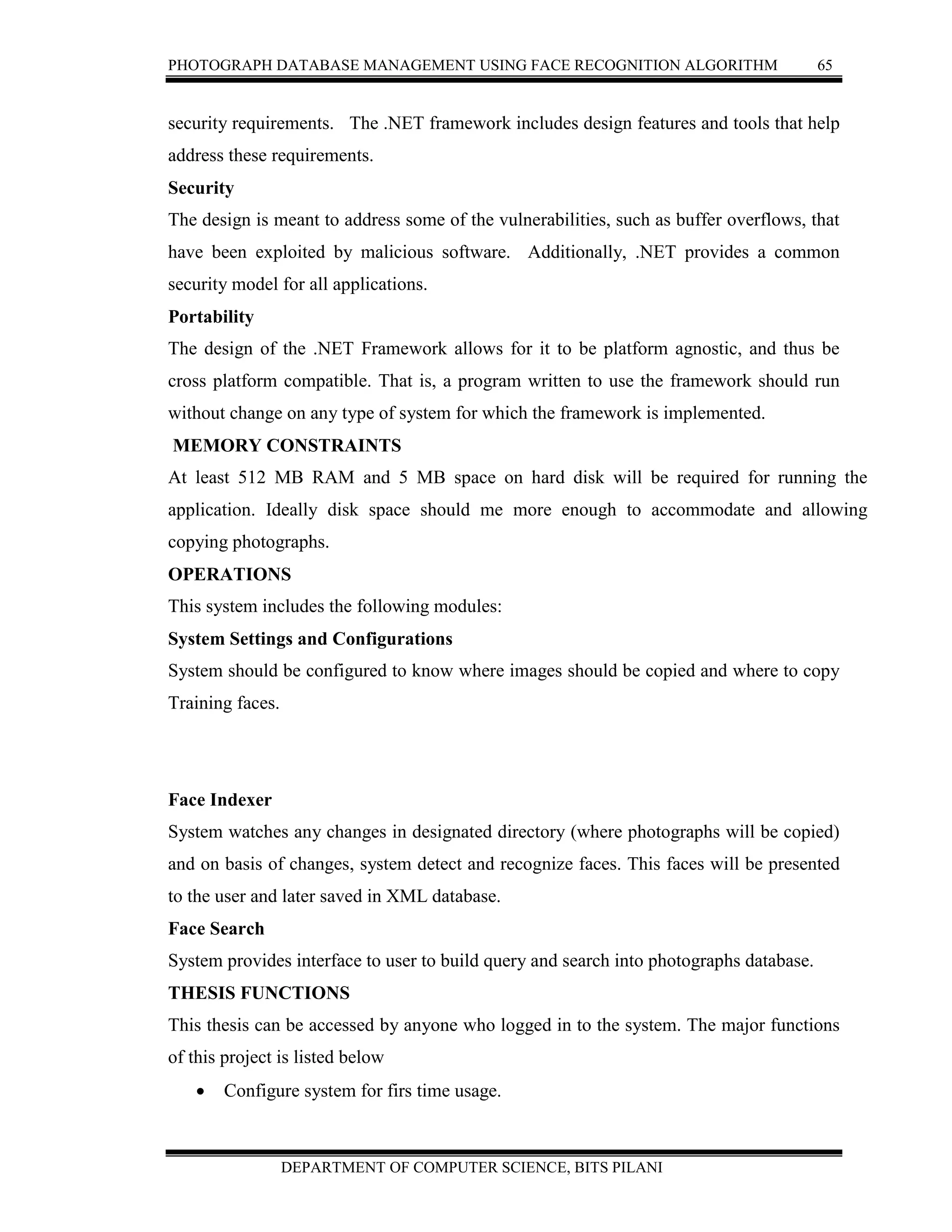 PHOTOGRAPH DATABASE MANAGEMENT USING FACE RECOGNITION ALGORITHM 65
DEPARTMENT OF COMPUTER SCIENCE, BITS PILANI
security requirements. The .NET framework includes design features and tools that help
address these requirements.
Security
The design is meant to address some of the vulnerabilities, such as buffer overflows, that
have been exploited by malicious software. Additionally, .NET provides a common
security model for all applications.
Portability
The design of the .NET Framework allows for it to be platform agnostic, and thus be
cross platform compatible. That is, a program written to use the framework should run
without change on any type of system for which the framework is implemented.
MEMORY CONSTRAINTS
At least 512 MB RAM and 5 MB space on hard disk will be required for running the
application. Ideally disk space should me more enough to accommodate and allowing
copying photographs.
OPERATIONS
This system includes the following modules:
System Settings and Configurations
System should be configured to know where images should be copied and where to copy
Training faces.
Face Indexer
System watches any changes in designated directory (where photographs will be copied)
and on basis of changes, system detect and recognize faces. This faces will be presented
to the user and later saved in XML database.
Face Search
System provides interface to user to build query and search into photographs database.
THESIS FUNCTIONS
This thesis can be accessed by anyone who logged in to the system. The major functions
of this project is listed below
 Configure system for firs time usage.
 