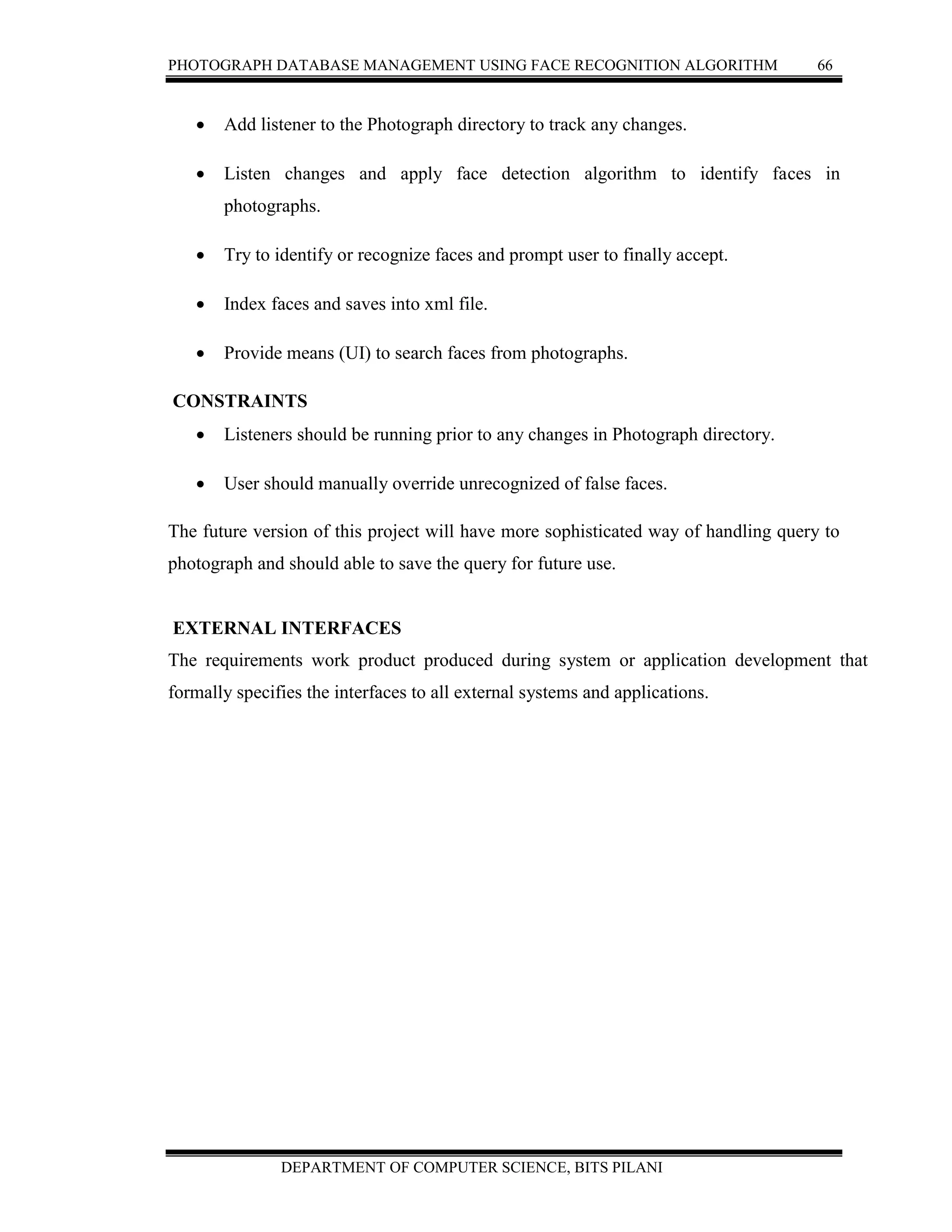 PHOTOGRAPH DATABASE MANAGEMENT USING FACE RECOGNITION ALGORITHM 66
DEPARTMENT OF COMPUTER SCIENCE, BITS PILANI
 Add listener to the Photograph directory to track any changes.
 Listen changes and apply face detection algorithm to identify faces in
photographs.
 Try to identify or recognize faces and prompt user to finally accept.
 Index faces and saves into xml file.
 Provide means (UI) to search faces from photographs.
CONSTRAINTS
 Listeners should be running prior to any changes in Photograph directory.
 User should manually override unrecognized of false faces.
The future version of this project will have more sophisticated way of handling query to
photograph and should able to save the query for future use.
EXTERNAL INTERFACES
The requirements work product produced during system or application development that
formally specifies the interfaces to all external systems and applications.
 