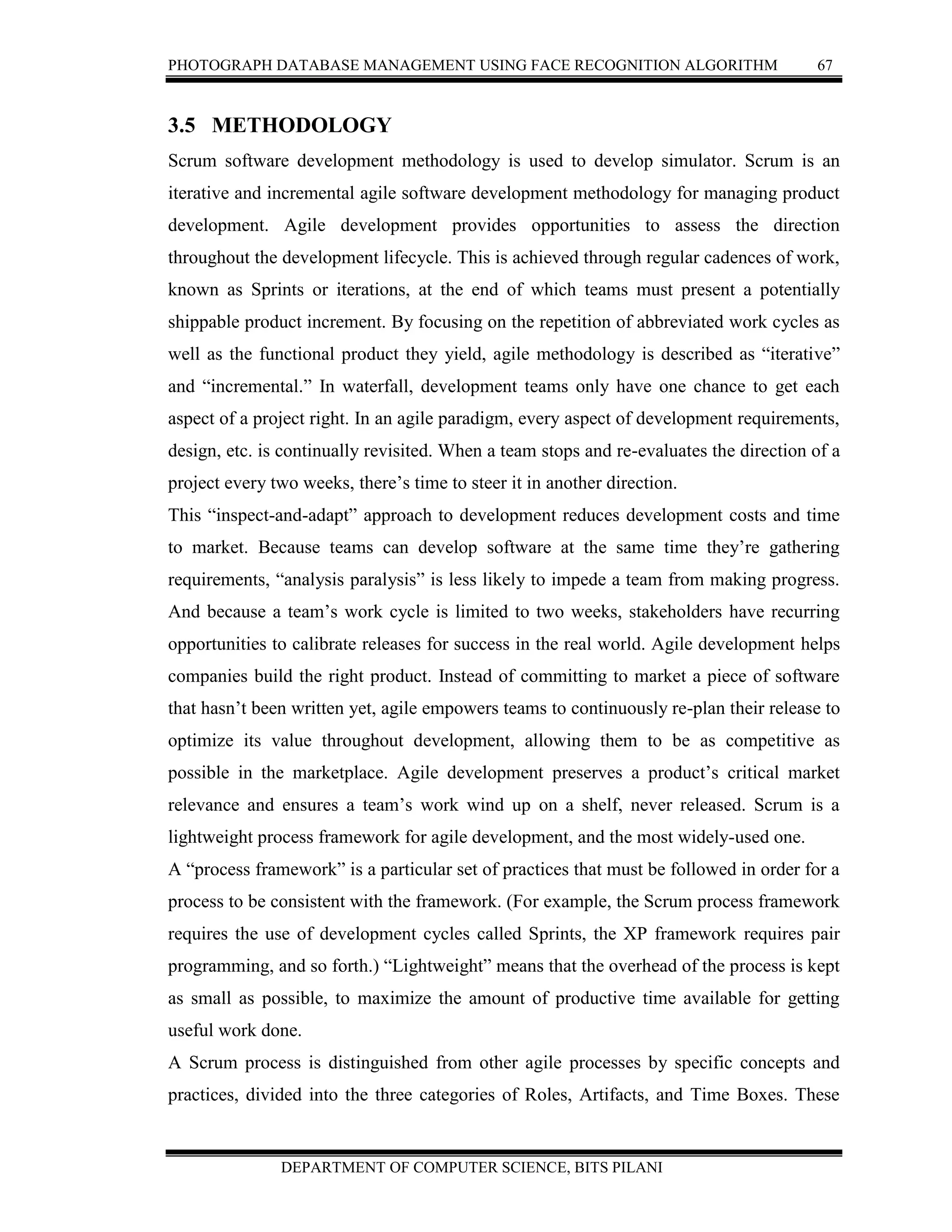 PHOTOGRAPH DATABASE MANAGEMENT USING FACE RECOGNITION ALGORITHM 67
DEPARTMENT OF COMPUTER SCIENCE, BITS PILANI
3.5 METHODOLOGY
Scrum software development methodology is used to develop simulator. Scrum is an
iterative and incremental agile software development methodology for managing product
development. Agile development provides opportunities to assess the direction
throughout the development lifecycle. This is achieved through regular cadences of work,
known as Sprints or iterations, at the end of which teams must present a potentially
shippable product increment. By focusing on the repetition of abbreviated work cycles as
well as the functional product they yield, agile methodology is described as “iterative”
and “incremental.” In waterfall, development teams only have one chance to get each
aspect of a project right. In an agile paradigm, every aspect of development requirements,
design, etc. is continually revisited. When a team stops and re-evaluates the direction of a
project every two weeks, there’s time to steer it in another direction.
This “inspect-and-adapt” approach to development reduces development costs and time
to market. Because teams can develop software at the same time they’re gathering
requirements, “analysis paralysis” is less likely to impede a team from making progress.
And because a team’s work cycle is limited to two weeks, stakeholders have recurring
opportunities to calibrate releases for success in the real world. Agile development helps
companies build the right product. Instead of committing to market a piece of software
that hasn’t been written yet, agile empowers teams to continuously re-plan their release to
optimize its value throughout development, allowing them to be as competitive as
possible in the marketplace. Agile development preserves a product’s critical market
relevance and ensures a team’s work wind up on a shelf, never released. Scrum is a
lightweight process framework for agile development, and the most widely-used one.
A “process framework” is a particular set of practices that must be followed in order for a
process to be consistent with the framework. (For example, the Scrum process framework
requires the use of development cycles called Sprints, the XP framework requires pair
programming, and so forth.) “Lightweight” means that the overhead of the process is kept
as small as possible, to maximize the amount of productive time available for getting
useful work done.
A Scrum process is distinguished from other agile processes by specific concepts and
practices, divided into the three categories of Roles, Artifacts, and Time Boxes. These
 