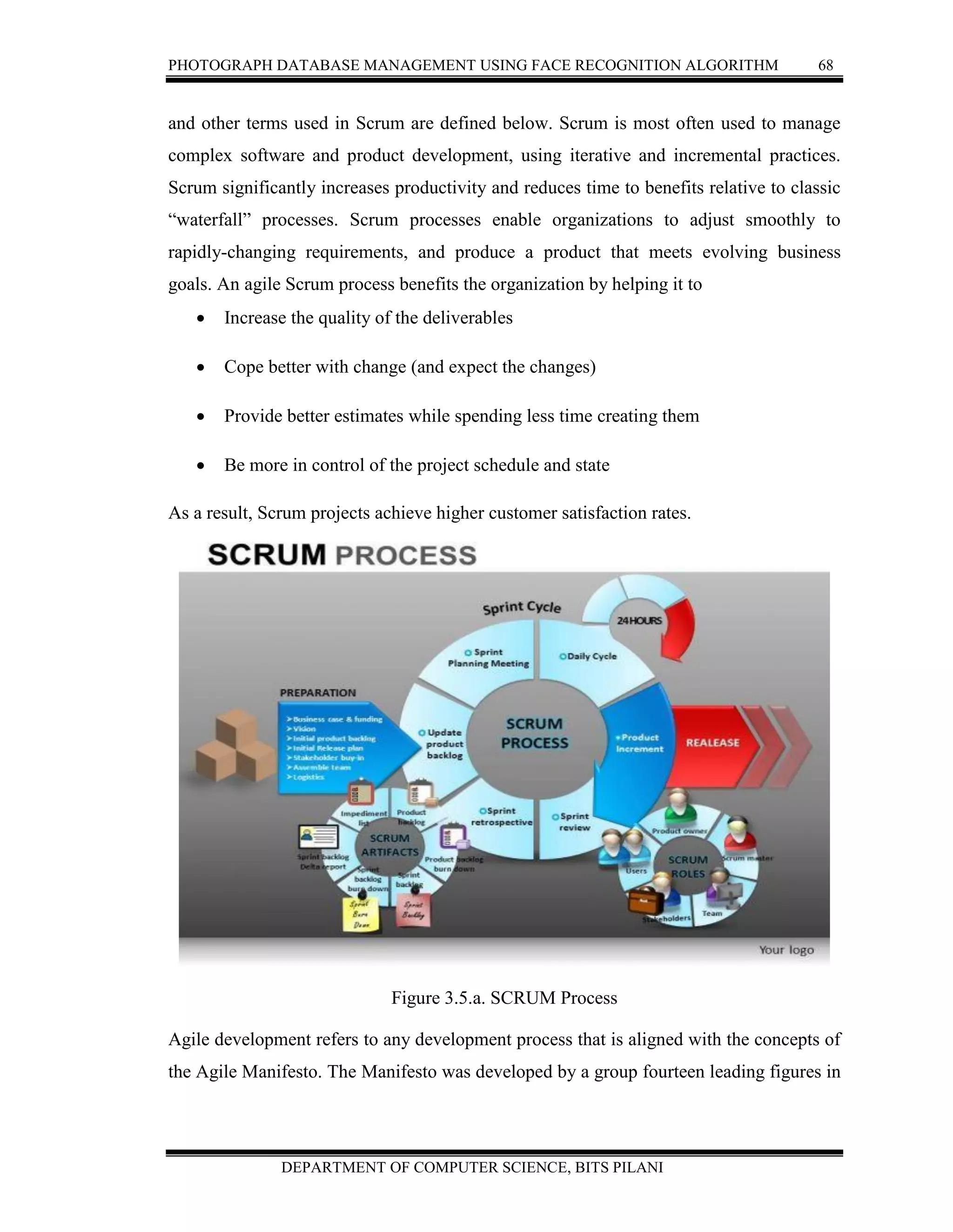 PHOTOGRAPH DATABASE MANAGEMENT USING FACE RECOGNITION ALGORITHM 68
DEPARTMENT OF COMPUTER SCIENCE, BITS PILANI
and other terms used in Scrum are defined below. Scrum is most often used to manage
complex software and product development, using iterative and incremental practices.
Scrum significantly increases productivity and reduces time to benefits relative to classic
“waterfall” processes. Scrum processes enable organizations to adjust smoothly to
rapidly-changing requirements, and produce a product that meets evolving business
goals. An agile Scrum process benefits the organization by helping it to
 Increase the quality of the deliverables
 Cope better with change (and expect the changes)
 Provide better estimates while spending less time creating them
 Be more in control of the project schedule and state
As a result, Scrum projects achieve higher customer satisfaction rates.
Figure 3.5.a. SCRUM Process
Agile development refers to any development process that is aligned with the concepts of
the Agile Manifesto. The Manifesto was developed by a group fourteen leading figures in
 