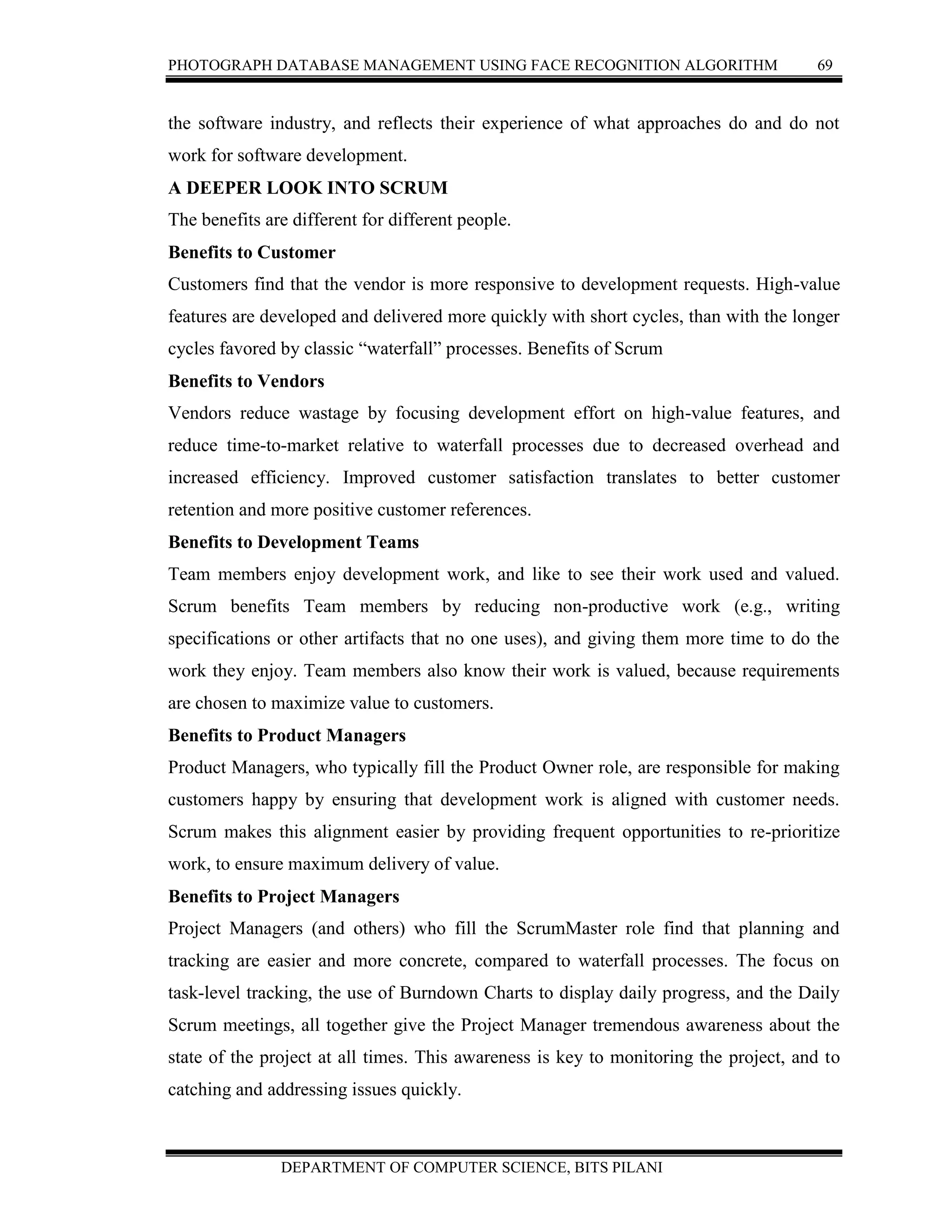 PHOTOGRAPH DATABASE MANAGEMENT USING FACE RECOGNITION ALGORITHM 69
DEPARTMENT OF COMPUTER SCIENCE, BITS PILANI
the software industry, and reflects their experience of what approaches do and do not
work for software development.
A DEEPER LOOK INTO SCRUM
The benefits are different for different people.
Benefits to Customer
Customers find that the vendor is more responsive to development requests. High-value
features are developed and delivered more quickly with short cycles, than with the longer
cycles favored by classic “waterfall” processes. Benefits of Scrum
Benefits to Vendors
Vendors reduce wastage by focusing development effort on high-value features, and
reduce time-to-market relative to waterfall processes due to decreased overhead and
increased efficiency. Improved customer satisfaction translates to better customer
retention and more positive customer references.
Benefits to Development Teams
Team members enjoy development work, and like to see their work used and valued.
Scrum benefits Team members by reducing non-productive work (e.g., writing
specifications or other artifacts that no one uses), and giving them more time to do the
work they enjoy. Team members also know their work is valued, because requirements
are chosen to maximize value to customers.
Benefits to Product Managers
Product Managers, who typically fill the Product Owner role, are responsible for making
customers happy by ensuring that development work is aligned with customer needs.
Scrum makes this alignment easier by providing frequent opportunities to re-prioritize
work, to ensure maximum delivery of value.
Benefits to Project Managers
Project Managers (and others) who fill the ScrumMaster role find that planning and
tracking are easier and more concrete, compared to waterfall processes. The focus on
task-level tracking, the use of Burndown Charts to display daily progress, and the Daily
Scrum meetings, all together give the Project Manager tremendous awareness about the
state of the project at all times. This awareness is key to monitoring the project, and to
catching and addressing issues quickly.
 