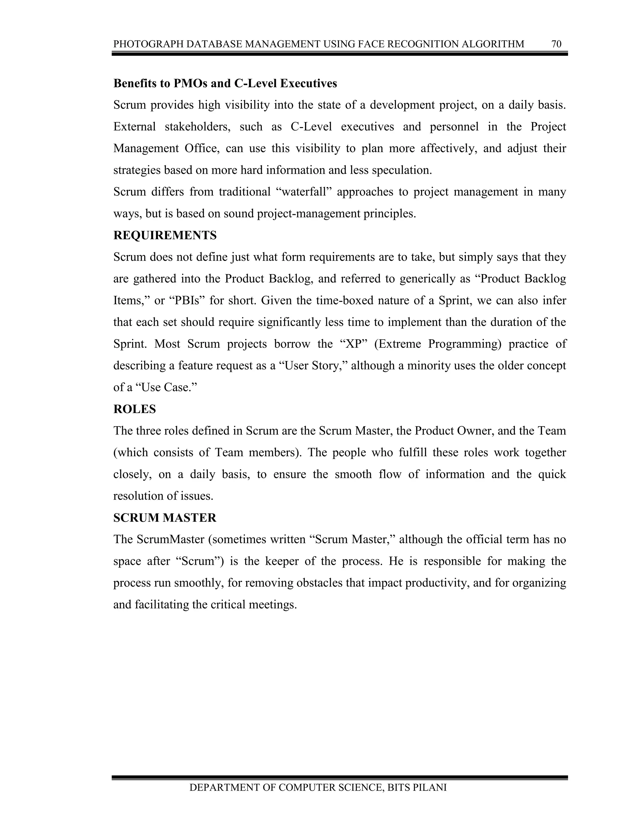 PHOTOGRAPH DATABASE MANAGEMENT USING FACE RECOGNITION ALGORITHM 70
DEPARTMENT OF COMPUTER SCIENCE, BITS PILANI
Benefits to PMOs and C-Level Executives
Scrum provides high visibility into the state of a development project, on a daily basis.
External stakeholders, such as C-Level executives and personnel in the Project
Management Office, can use this visibility to plan more affectively, and adjust their
strategies based on more hard information and less speculation.
Scrum differs from traditional “waterfall” approaches to project management in many
ways, but is based on sound project-management principles.
REQUIREMENTS
Scrum does not define just what form requirements are to take, but simply says that they
are gathered into the Product Backlog, and referred to generically as “Product Backlog
Items,” or “PBIs” for short. Given the time-boxed nature of a Sprint, we can also infer
that each set should require significantly less time to implement than the duration of the
Sprint. Most Scrum projects borrow the “XP” (Extreme Programming) practice of
describing a feature request as a “User Story,” although a minority uses the older concept
of a “Use Case.”
ROLES
The three roles defined in Scrum are the Scrum Master, the Product Owner, and the Team
(which consists of Team members). The people who fulfill these roles work together
closely, on a daily basis, to ensure the smooth flow of information and the quick
resolution of issues.
SCRUM MASTER
The ScrumMaster (sometimes written “Scrum Master,” although the official term has no
space after “Scrum”) is the keeper of the process. He is responsible for making the
process run smoothly, for removing obstacles that impact productivity, and for organizing
and facilitating the critical meetings.
 