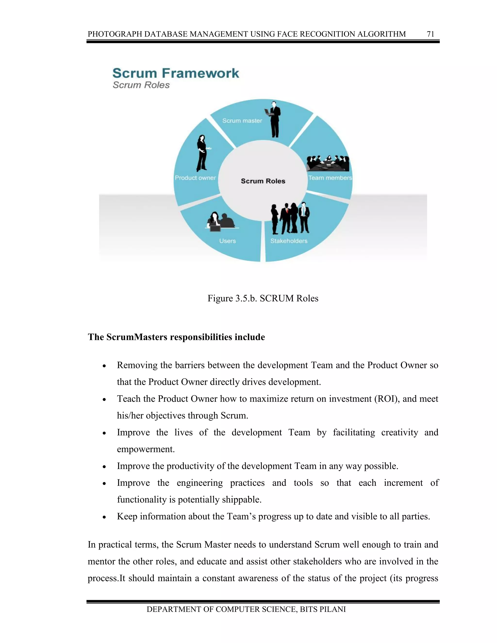PHOTOGRAPH DATABASE MANAGEMENT USING FACE RECOGNITION ALGORITHM 71
DEPARTMENT OF COMPUTER SCIENCE, BITS PILANI
Figure 3.5.b. SCRUM Roles
The ScrumMasters responsibilities include
 Removing the barriers between the development Team and the Product Owner so
that the Product Owner directly drives development.
 Teach the Product Owner how to maximize return on investment (ROI), and meet
his/her objectives through Scrum.
 Improve the lives of the development Team by facilitating creativity and
empowerment.
 Improve the productivity of the development Team in any way possible.
 Improve the engineering practices and tools so that each increment of
functionality is potentially shippable.
 Keep information about the Team’s progress up to date and visible to all parties.
In practical terms, the Scrum Master needs to understand Scrum well enough to train and
mentor the other roles, and educate and assist other stakeholders who are involved in the
process.It should maintain a constant awareness of the status of the project (its progress
 