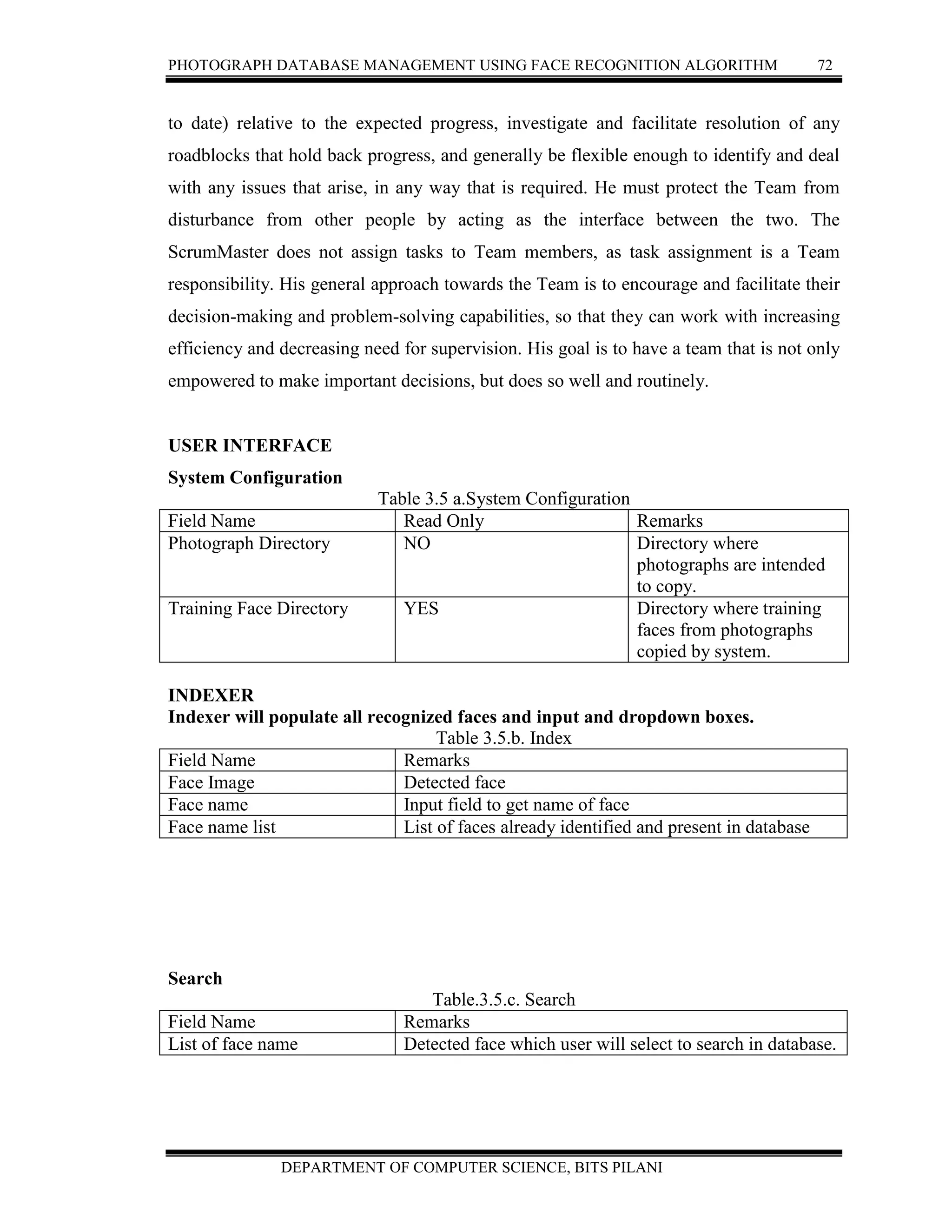 PHOTOGRAPH DATABASE MANAGEMENT USING FACE RECOGNITION ALGORITHM 72
DEPARTMENT OF COMPUTER SCIENCE, BITS PILANI
to date) relative to the expected progress, investigate and facilitate resolution of any
roadblocks that hold back progress, and generally be flexible enough to identify and deal
with any issues that arise, in any way that is required. He must protect the Team from
disturbance from other people by acting as the interface between the two. The
ScrumMaster does not assign tasks to Team members, as task assignment is a Team
responsibility. His general approach towards the Team is to encourage and facilitate their
decision-making and problem-solving capabilities, so that they can work with increasing
efficiency and decreasing need for supervision. His goal is to have a team that is not only
empowered to make important decisions, but does so well and routinely.
USER INTERFACE
System Configuration
Table 3.5 a.System Configuration
Field Name Read Only Remarks
Photograph Directory NO Directory where
photographs are intended
to copy.
Training Face Directory YES Directory where training
faces from photographs
copied by system.
INDEXER
Indexer will populate all recognized faces and input and dropdown boxes.
Table 3.5.b. Index
Field Name Remarks
Face Image Detected face
Face name Input field to get name of face
Face name list List of faces already identified and present in database
Search
Table.3.5.c. Search
Field Name Remarks
List of face name Detected face which user will select to search in database.
 