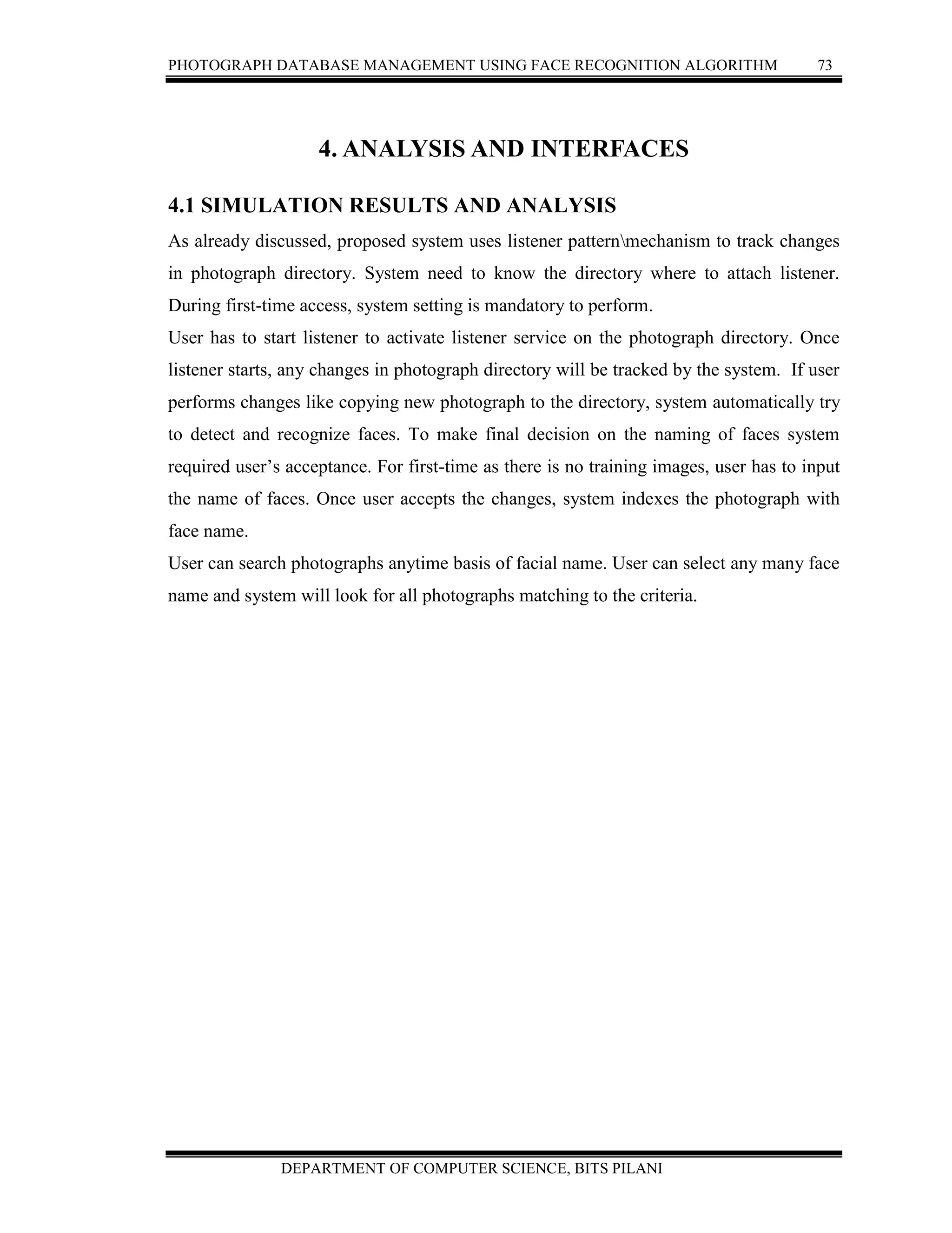 PHOTOGRAPH DATABASE MANAGEMENT USING FACE RECOGNITION ALGORITHM 73
DEPARTMENT OF COMPUTER SCIENCE, BITS PILANI
4. ANALYSIS AND INTERFACES
4.1 SIMULATION RESULTS AND ANALYSIS
As already discussed, proposed system uses listener patternmechanism to track changes
in photograph directory. System need to know the directory where to attach listener.
During first-time access, system setting is mandatory to perform.
User has to start listener to activate listener service on the photograph directory. Once
listener starts, any changes in photograph directory will be tracked by the system. If user
performs changes like copying new photograph to the directory, system automatically try
to detect and recognize faces. To make final decision on the naming of faces system
required user’s acceptance. For first-time as there is no training images, user has to input
the name of faces. Once user accepts the changes, system indexes the photograph with
face name.
User can search photographs anytime basis of facial name. User can select any many face
name and system will look for all photographs matching to the criteria.
 