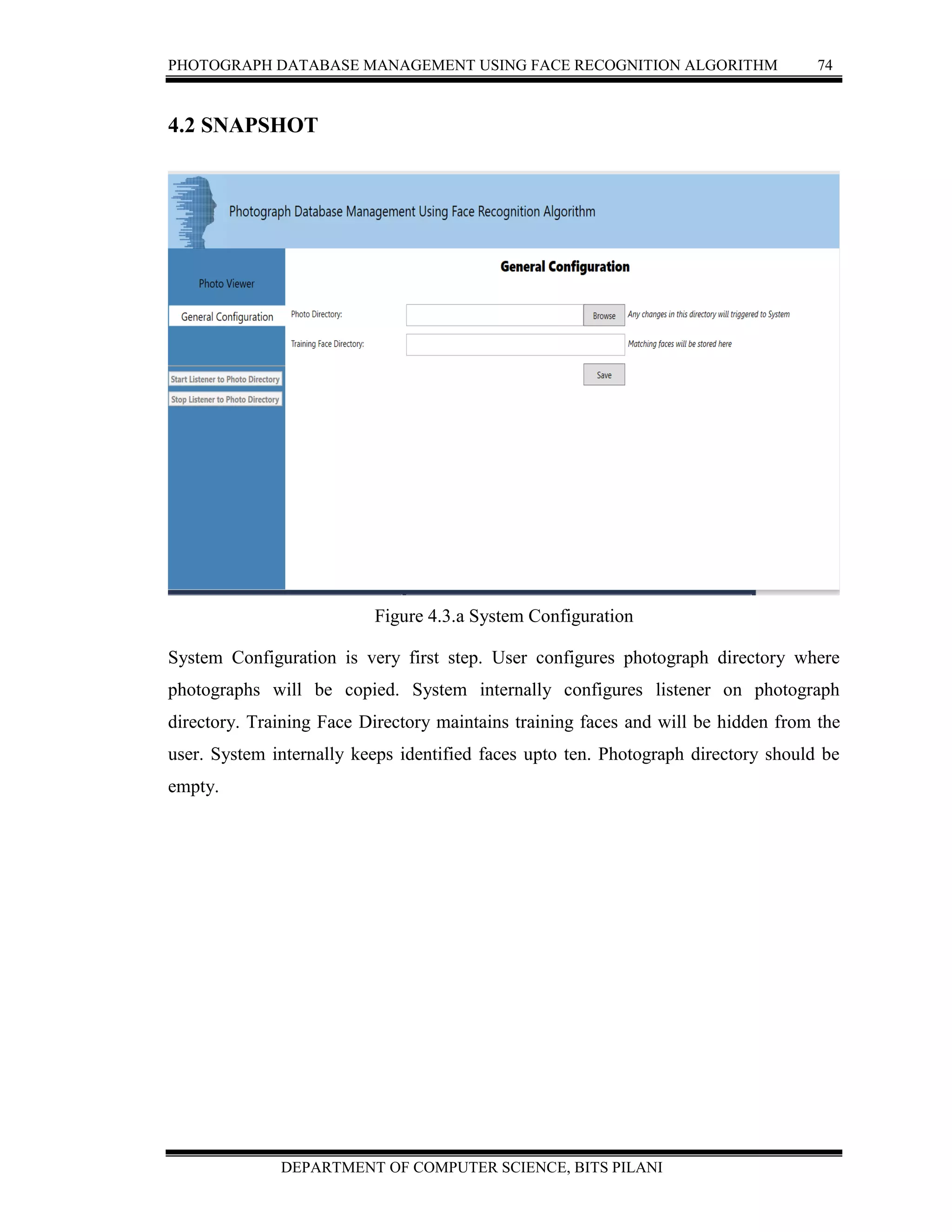 PHOTOGRAPH DATABASE MANAGEMENT USING FACE RECOGNITION ALGORITHM 74
DEPARTMENT OF COMPUTER SCIENCE, BITS PILANI
4.2 SNAPSHOT
Figure 4.3.a System Configuration
System Configuration is very first step. User configures photograph directory where
photographs will be copied. System internally configures listener on photograph
directory. Training Face Directory maintains training faces and will be hidden from the
user. System internally keeps identified faces upto ten. Photograph directory should be
empty.
 