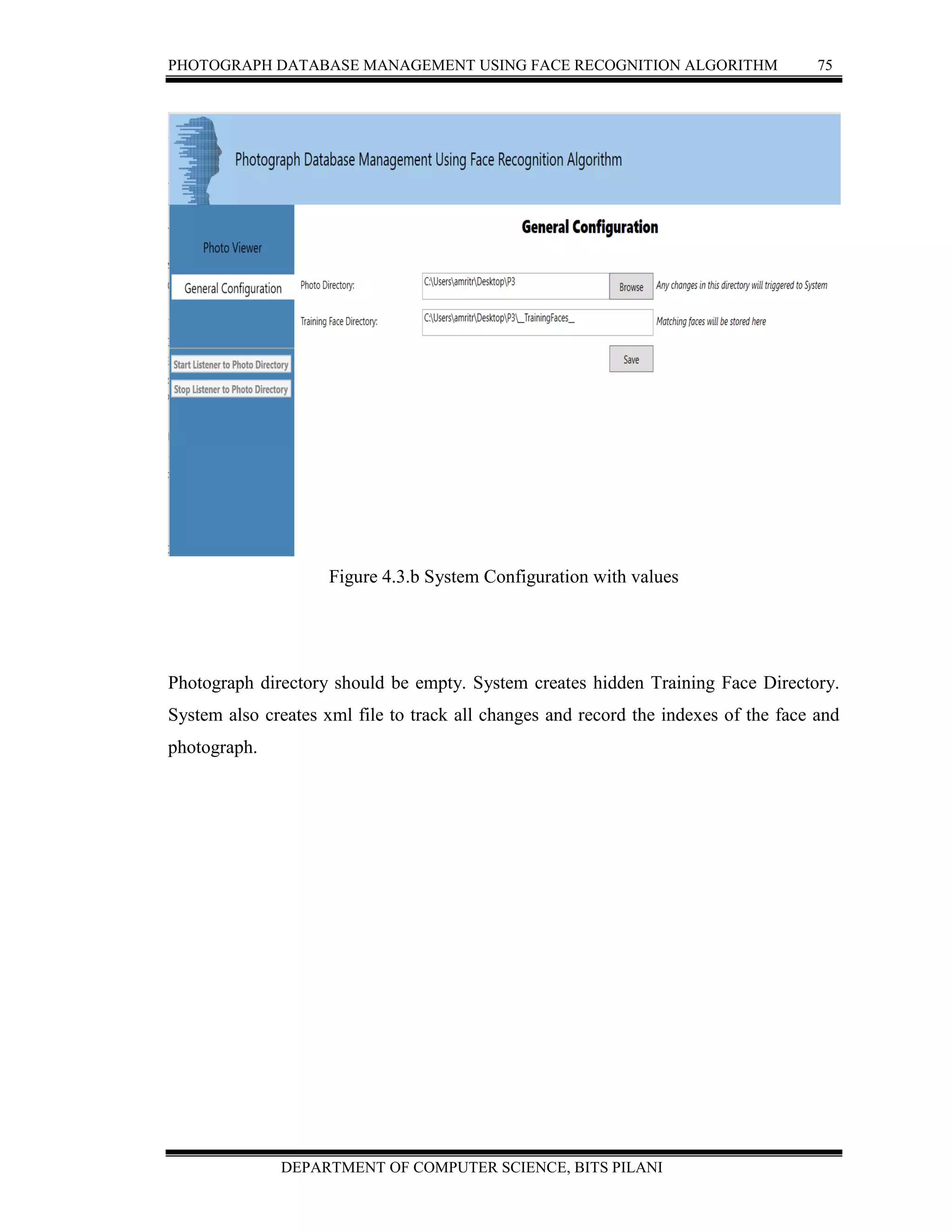 PHOTOGRAPH DATABASE MANAGEMENT USING FACE RECOGNITION ALGORITHM 75
DEPARTMENT OF COMPUTER SCIENCE, BITS PILANI
Figure 4.3.b System Configuration with values
Photograph directory should be empty. System creates hidden Training Face Directory.
System also creates xml file to track all changes and record the indexes of the face and
photograph.
 