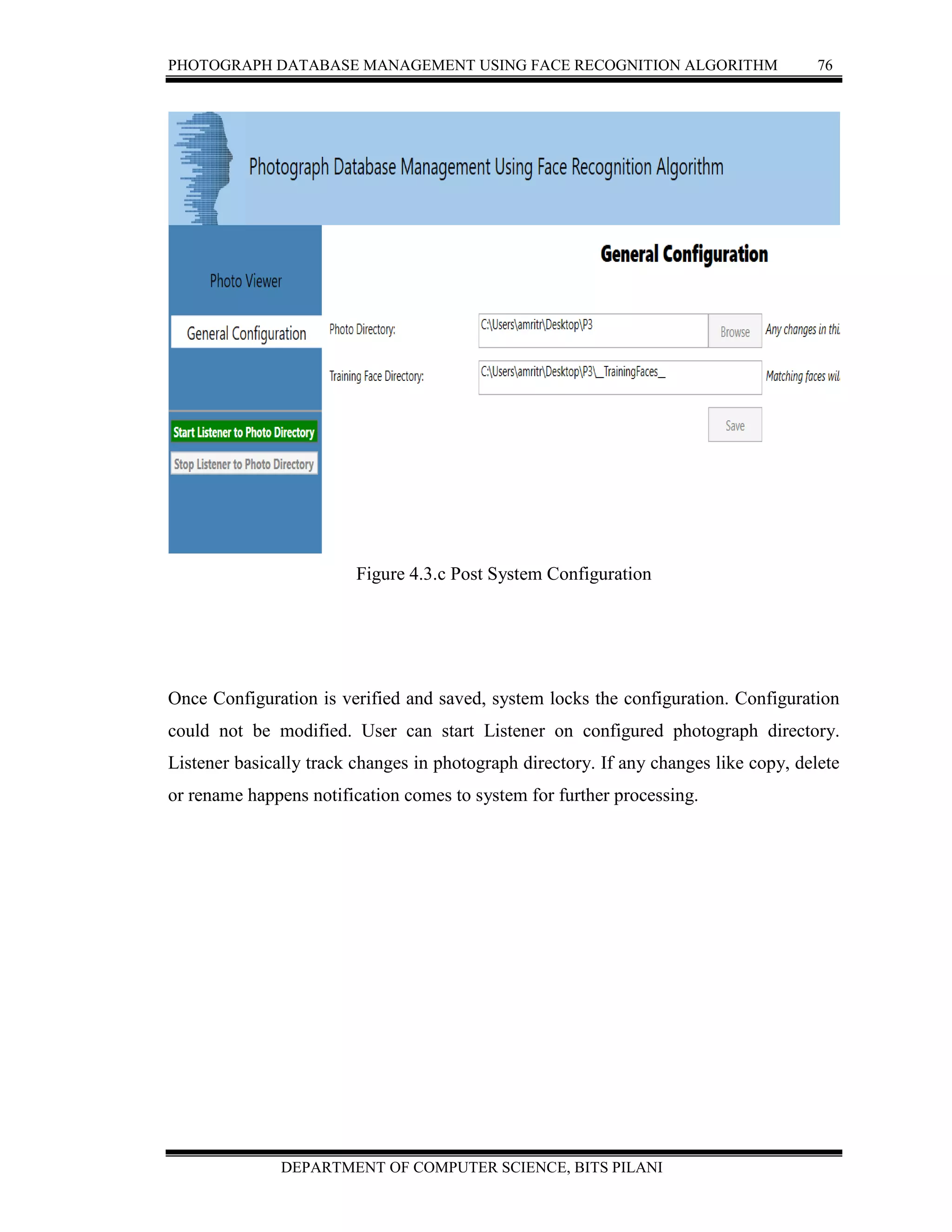 PHOTOGRAPH DATABASE MANAGEMENT USING FACE RECOGNITION ALGORITHM 76
DEPARTMENT OF COMPUTER SCIENCE, BITS PILANI
Figure 4.3.c Post System Configuration
Once Configuration is verified and saved, system locks the configuration. Configuration
could not be modified. User can start Listener on configured photograph directory.
Listener basically track changes in photograph directory. If any changes like copy, delete
or rename happens notification comes to system for further processing.
 