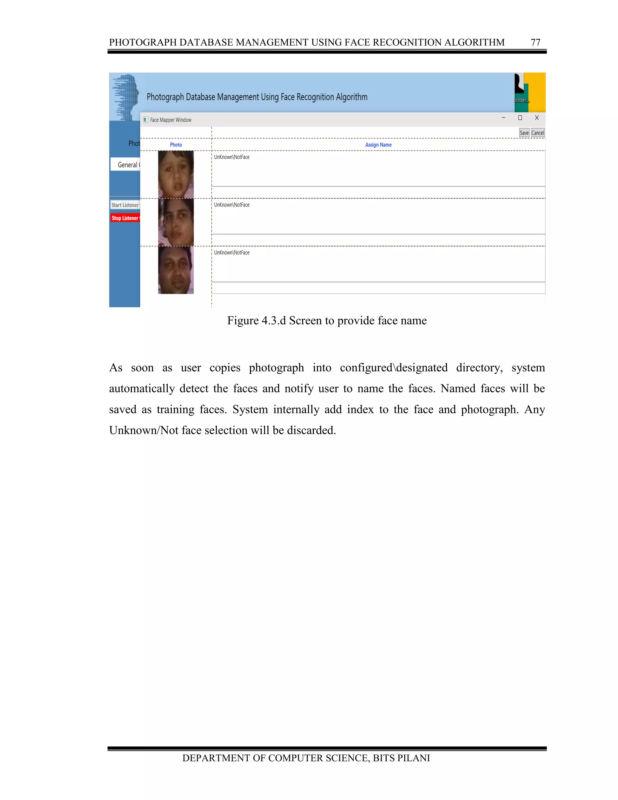 PHOTOGRAPH DATABASE MANAGEMENT USING FACE RECOGNITION ALGORITHM 77
DEPARTMENT OF COMPUTER SCIENCE, BITS PILANI
Figure 4.3.d Screen to provide face name
As soon as user copies photograph into configureddesignated directory, system
automatically detect the faces and notify user to name the faces. Named faces will be
saved as training faces. System internally add index to the face and photograph. Any
Unknown/Not face selection will be discarded.
 