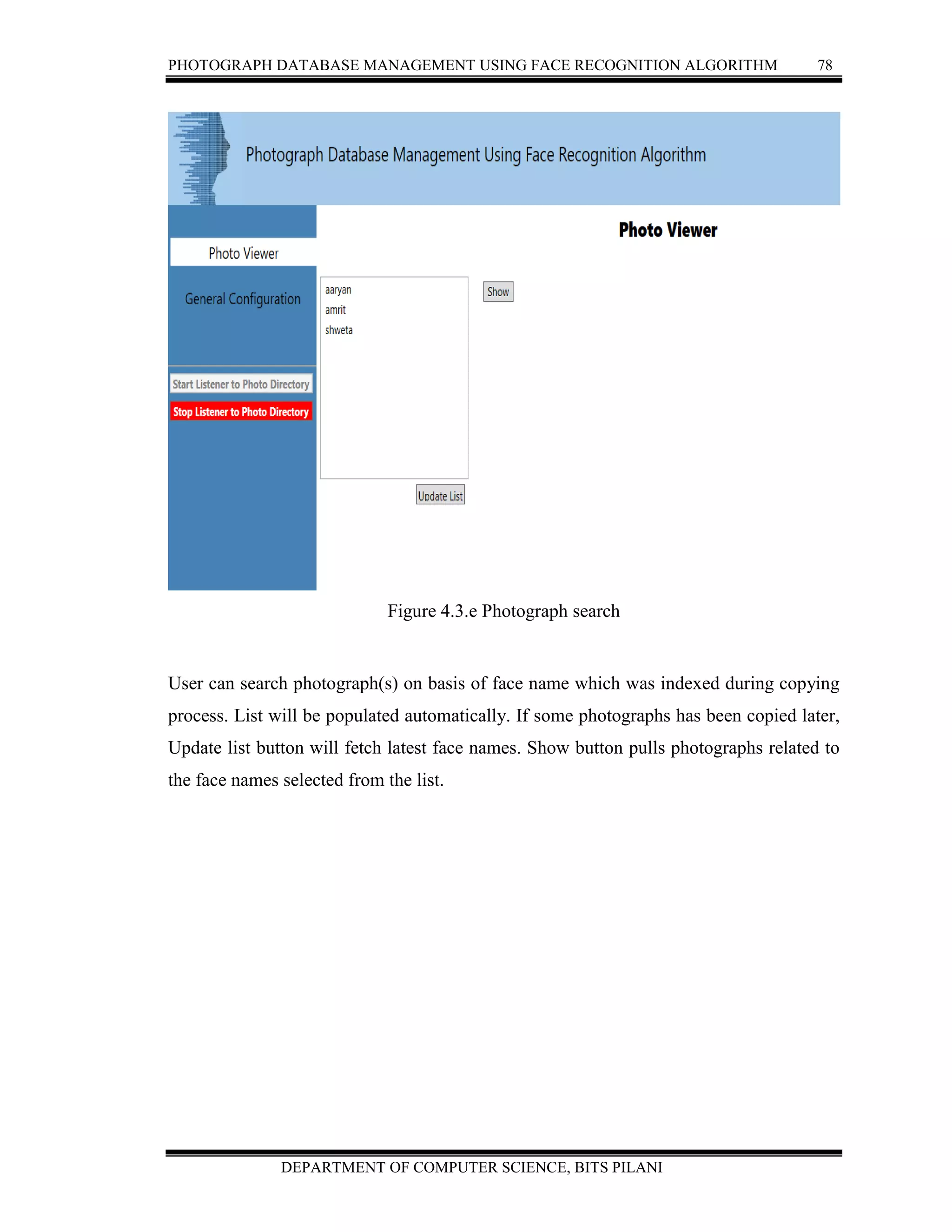 PHOTOGRAPH DATABASE MANAGEMENT USING FACE RECOGNITION ALGORITHM 78
DEPARTMENT OF COMPUTER SCIENCE, BITS PILANI
Figure 4.3.e Photograph search
User can search photograph(s) on basis of face name which was indexed during copying
process. List will be populated automatically. If some photographs has been copied later,
Update list button will fetch latest face names. Show button pulls photographs related to
the face names selected from the list.
 