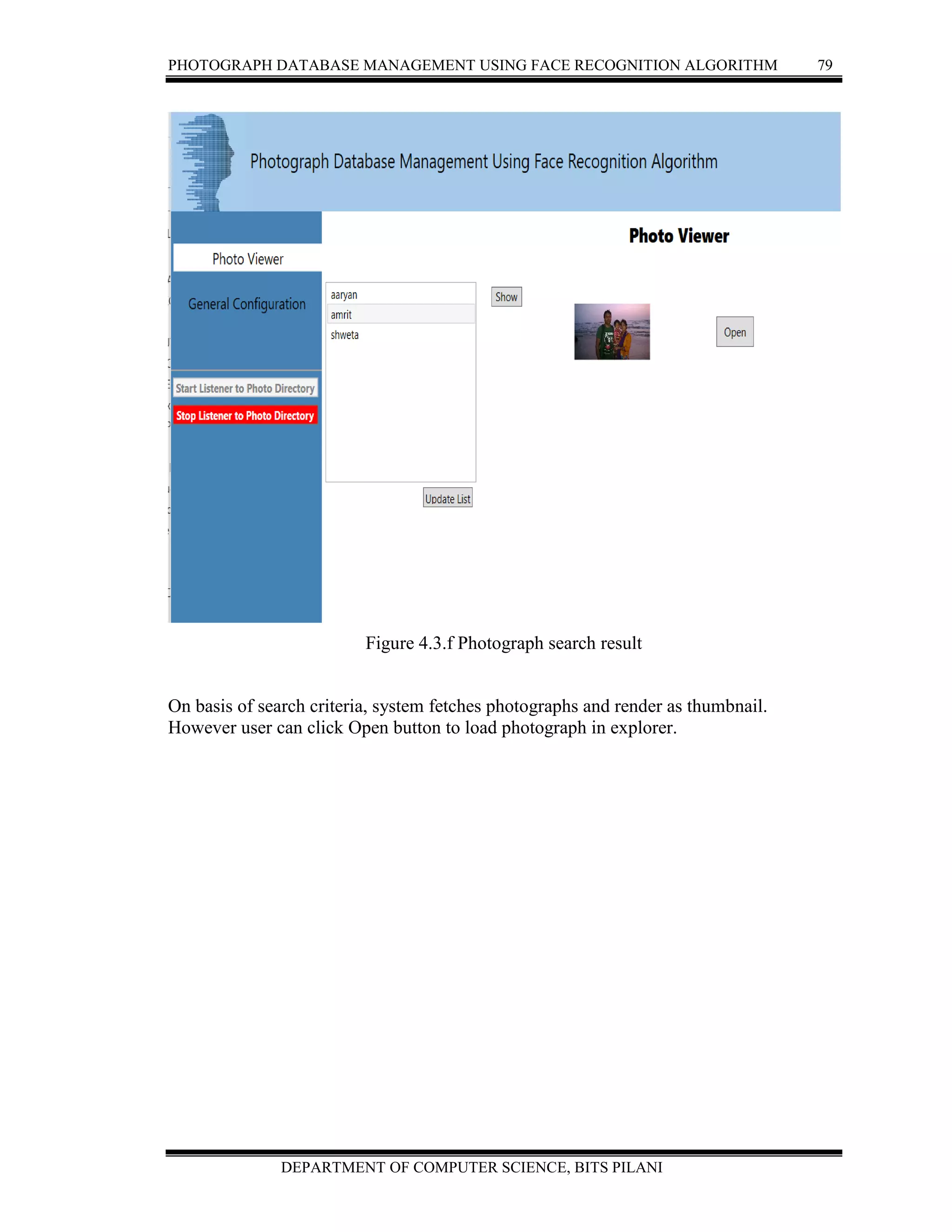 PHOTOGRAPH DATABASE MANAGEMENT USING FACE RECOGNITION ALGORITHM 79
DEPARTMENT OF COMPUTER SCIENCE, BITS PILANI
Figure 4.3.f Photograph search result
On basis of search criteria, system fetches photographs and render as thumbnail.
However user can click Open button to load photograph in explorer.
 
