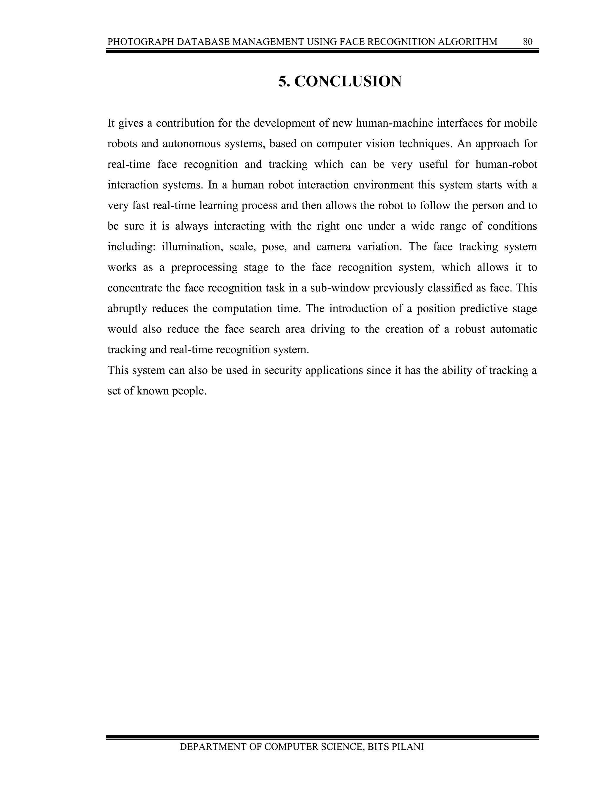 PHOTOGRAPH DATABASE MANAGEMENT USING FACE RECOGNITION ALGORITHM 80
DEPARTMENT OF COMPUTER SCIENCE, BITS PILANI
5. CONCLUSION
It gives a contribution for the development of new human-machine interfaces for mobile
robots and autonomous systems, based on computer vision techniques. An approach for
real-time face recognition and tracking which can be very useful for human-robot
interaction systems. In a human robot interaction environment this system starts with a
very fast real-time learning process and then allows the robot to follow the person and to
be sure it is always interacting with the right one under a wide range of conditions
including: illumination, scale, pose, and camera variation. The face tracking system
works as a preprocessing stage to the face recognition system, which allows it to
concentrate the face recognition task in a sub-window previously classified as face. This
abruptly reduces the computation time. The introduction of a position predictive stage
would also reduce the face search area driving to the creation of a robust automatic
tracking and real-time recognition system.
This system can also be used in security applications since it has the ability of tracking a
set of known people.
 