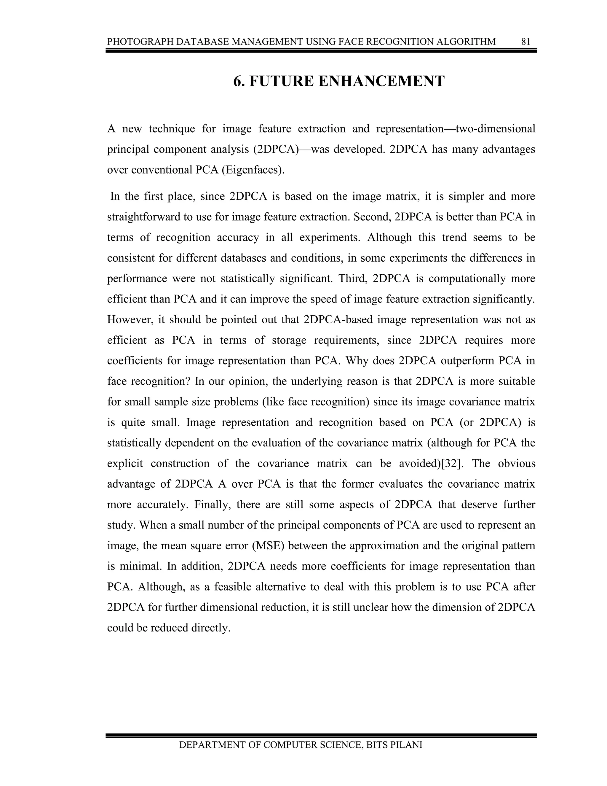 PHOTOGRAPH DATABASE MANAGEMENT USING FACE RECOGNITION ALGORITHM 81
DEPARTMENT OF COMPUTER SCIENCE, BITS PILANI
6. FUTURE ENHANCEMENT
A new technique for image feature extraction and representation—two-dimensional
principal component analysis (2DPCA)—was developed. 2DPCA has many advantages
over conventional PCA (Eigenfaces).
In the first place, since 2DPCA is based on the image matrix, it is simpler and more
straightforward to use for image feature extraction. Second, 2DPCA is better than PCA in
terms of recognition accuracy in all experiments. Although this trend seems to be
consistent for different databases and conditions, in some experiments the differences in
performance were not statistically significant. Third, 2DPCA is computationally more
efficient than PCA and it can improve the speed of image feature extraction significantly.
However, it should be pointed out that 2DPCA-based image representation was not as
efficient as PCA in terms of storage requirements, since 2DPCA requires more
coefficients for image representation than PCA. Why does 2DPCA outperform PCA in
face recognition? In our opinion, the underlying reason is that 2DPCA is more suitable
for small sample size problems (like face recognition) since its image covariance matrix
is quite small. Image representation and recognition based on PCA (or 2DPCA) is
statistically dependent on the evaluation of the covariance matrix (although for PCA the
explicit construction of the covariance matrix can be avoided)[32]. The obvious
advantage of 2DPCA A over PCA is that the former evaluates the covariance matrix
more accurately. Finally, there are still some aspects of 2DPCA that deserve further
study. When a small number of the principal components of PCA are used to represent an
image, the mean square error (MSE) between the approximation and the original pattern
is minimal. In addition, 2DPCA needs more coefficients for image representation than
PCA. Although, as a feasible alternative to deal with this problem is to use PCA after
2DPCA for further dimensional reduction, it is still unclear how the dimension of 2DPCA
could be reduced directly.
 