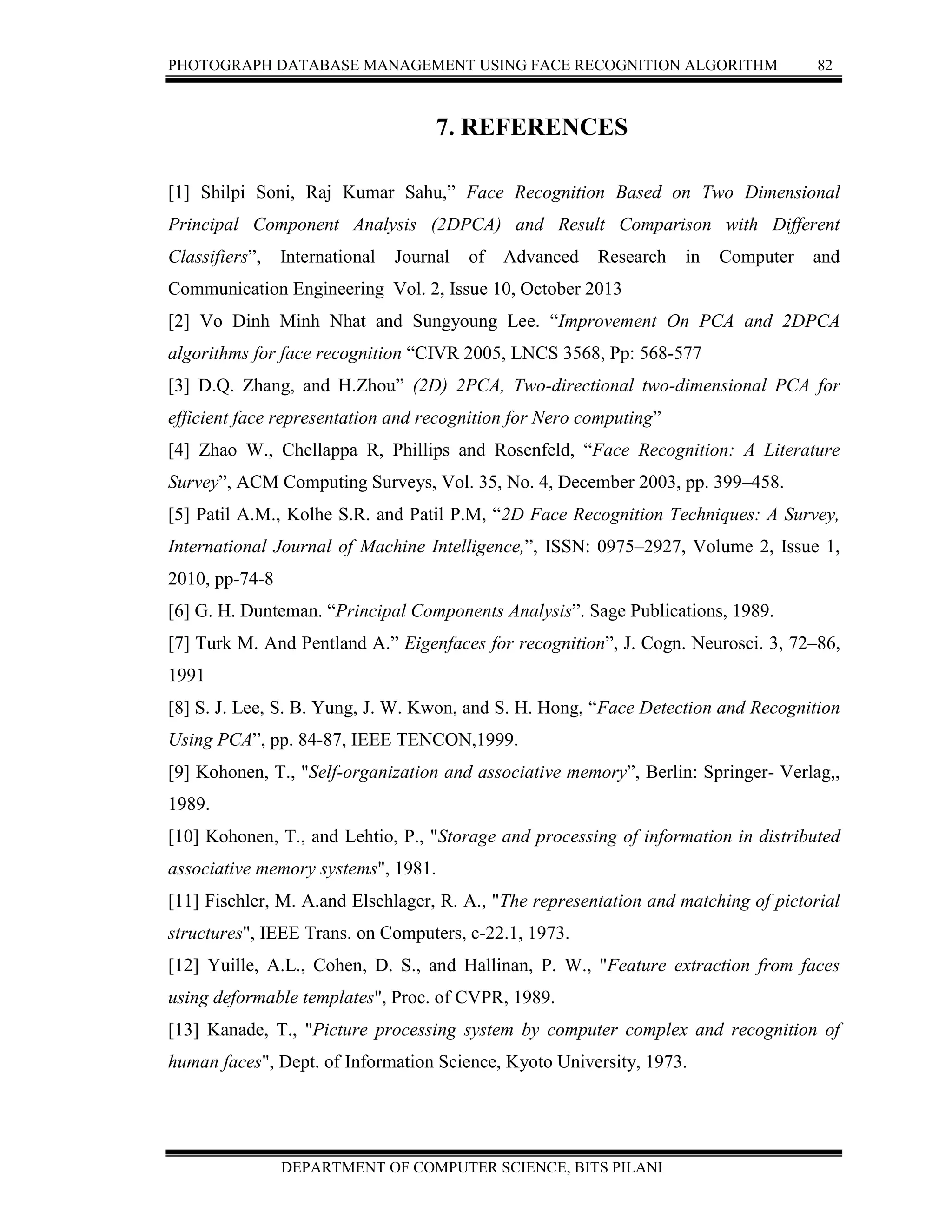 PHOTOGRAPH DATABASE MANAGEMENT USING FACE RECOGNITION ALGORITHM 82
DEPARTMENT OF COMPUTER SCIENCE, BITS PILANI
7. REFERENCES
[1] Shilpi Soni, Raj Kumar Sahu,” Face Recognition Based on Two Dimensional
Principal Component Analysis (2DPCA) and Result Comparison with Different
Classifiers”, International Journal of Advanced Research in Computer and
Communication Engineering Vol. 2, Issue 10, October 2013
[2] Vo Dinh Minh Nhat and Sungyoung Lee. “Improvement On PCA and 2DPCA
algorithms for face recognition “CIVR 2005, LNCS 3568, Pp: 568-577
[3] D.Q. Zhang, and H.Zhou” (2D) 2PCA, Two-directional two-dimensional PCA for
efficient face representation and recognition for Nero computing”
[4] Zhao W., Chellappa R, Phillips and Rosenfeld, “Face Recognition: A Literature
Survey”, ACM Computing Surveys, Vol. 35, No. 4, December 2003, pp. 399–458.
[5] Patil A.M., Kolhe S.R. and Patil P.M, “2D Face Recognition Techniques: A Survey,
International Journal of Machine Intelligence,”, ISSN: 0975–2927, Volume 2, Issue 1,
2010, pp-74-8
[6] G. H. Dunteman. “Principal Components Analysis”. Sage Publications, 1989.
[7] Turk M. And Pentland A.” Eigenfaces for recognition”, J. Cogn. Neurosci. 3, 72–86,
1991
[8] S. J. Lee, S. B. Yung, J. W. Kwon, and S. H. Hong, “Face Detection and Recognition
Using PCA”, pp. 84-87, IEEE TENCON,1999.
[9] Kohonen, T., "Self-organization and associative memory”, Berlin: Springer- Verlag,,
1989.
[10] Kohonen, T., and Lehtio, P., "Storage and processing of information in distributed
associative memory systems", 1981.
[11] Fischler, M. A.and Elschlager, R. A., "The representation and matching of pictorial
structures", IEEE Trans. on Computers, c-22.1, 1973.
[12] Yuille, A.L., Cohen, D. S., and Hallinan, P. W., "Feature extraction from faces
using deformable templates", Proc. of CVPR, 1989.
[13] Kanade, T., "Picture processing system by computer complex and recognition of
human faces", Dept. of Information Science, Kyoto University, 1973.
 