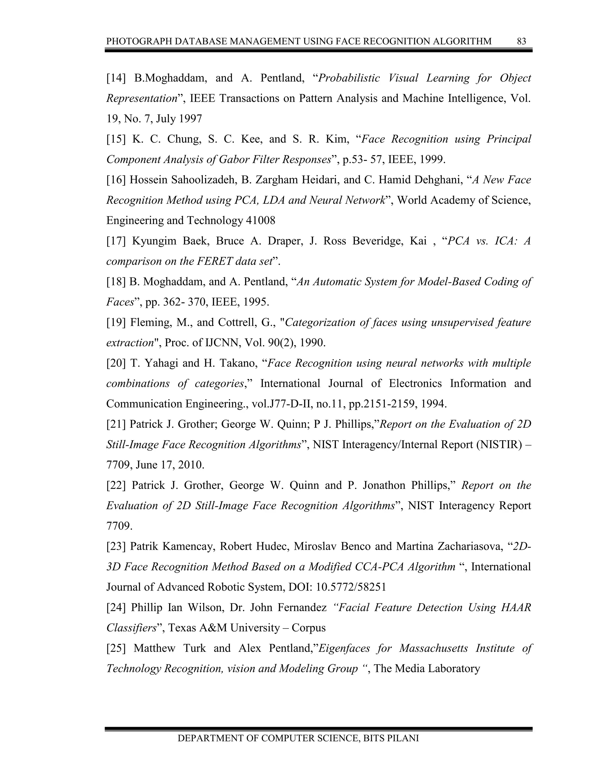 PHOTOGRAPH DATABASE MANAGEMENT USING FACE RECOGNITION ALGORITHM 83
DEPARTMENT OF COMPUTER SCIENCE, BITS PILANI
[14] B.Moghaddam, and A. Pentland, “Probabilistic Visual Learning for Object
Representation”, IEEE Transactions on Pattern Analysis and Machine Intelligence, Vol.
19, No. 7, July 1997
[15] K. C. Chung, S. C. Kee, and S. R. Kim, “Face Recognition using Principal
Component Analysis of Gabor Filter Responses”, p.53- 57, IEEE, 1999.
[16] Hossein Sahoolizadeh, B. Zargham Heidari, and C. Hamid Dehghani, “A New Face
Recognition Method using PCA, LDA and Neural Network”, World Academy of Science,
Engineering and Technology 41008
[17] Kyungim Baek, Bruce A. Draper, J. Ross Beveridge, Kai , “PCA vs. ICA: A
comparison on the FERET data set”.
[18] B. Moghaddam, and A. Pentland, “An Automatic System for Model-Based Coding of
Faces”, pp. 362- 370, IEEE, 1995.
[19] Fleming, M., and Cottrell, G., "Categorization of faces using unsupervised feature
extraction", Proc. of IJCNN, Vol. 90(2), 1990.
[20] T. Yahagi and H. Takano, “Face Recognition using neural networks with multiple
combinations of categories,” International Journal of Electronics Information and
Communication Engineering., vol.J77-D-II, no.11, pp.2151-2159, 1994.
[21] Patrick J. Grother; George W. Quinn; P J. Phillips,”Report on the Evaluation of 2D
Still-Image Face Recognition Algorithms”, NIST Interagency/Internal Report (NISTIR) –
7709, June 17, 2010.
[22] Patrick J. Grother, George W. Quinn and P. Jonathon Phillips,” Report on the
Evaluation of 2D Still-Image Face Recognition Algorithms”, NIST Interagency Report
7709.
[23] Patrik Kamencay, Robert Hudec, Miroslav Benco and Martina Zachariasova, “2D-
3D Face Recognition Method Based on a Modified CCA-PCA Algorithm “, International
Journal of Advanced Robotic System, DOI: 10.5772/58251
[24] Phillip Ian Wilson, Dr. John Fernandez “Facial Feature Detection Using HAAR
Classifiers”, Texas A&M University – Corpus
[25] Matthew Turk and Alex Pentland,”Eigenfaces for Massachusetts Institute of
Technology Recognition, vision and Modeling Group “, The Media Laboratory
 