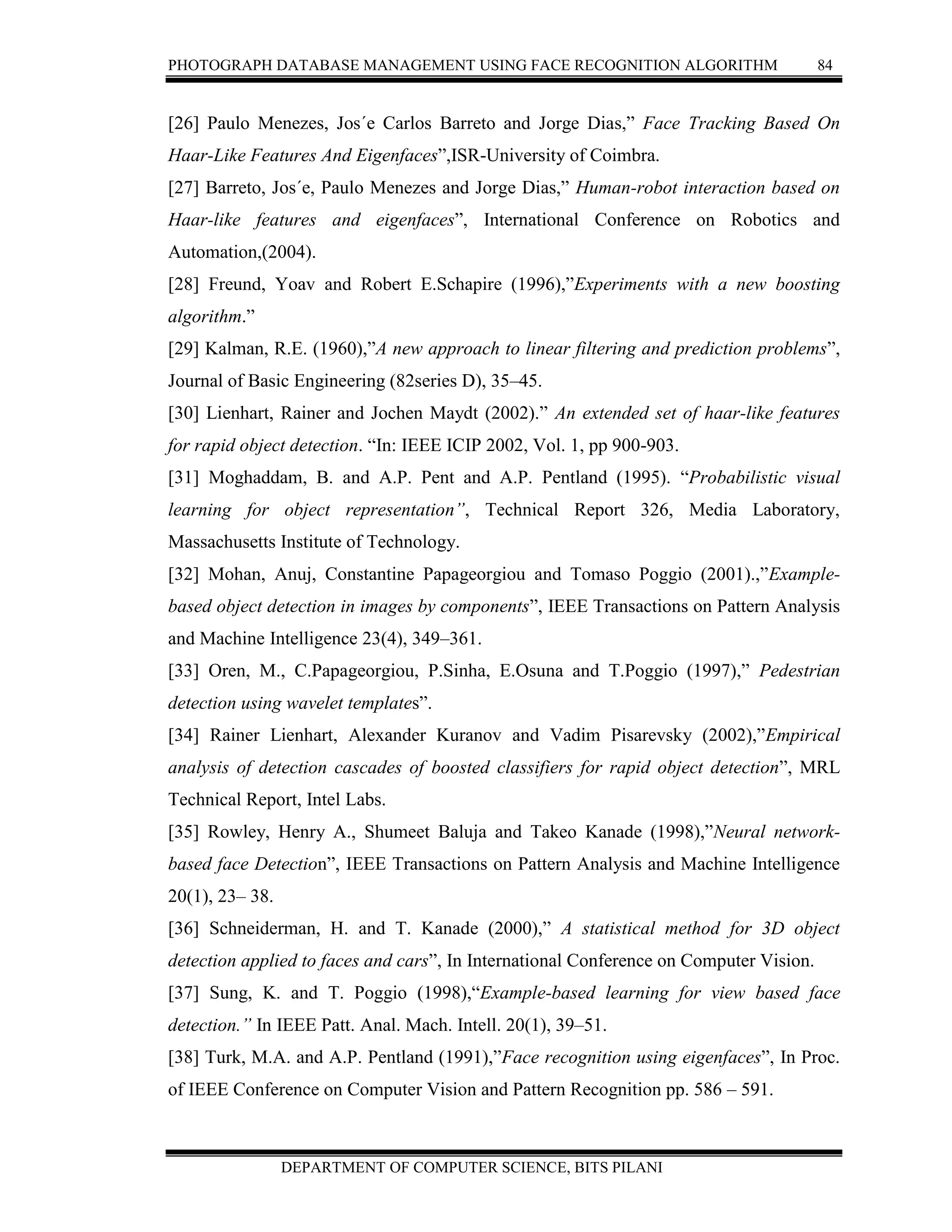 PHOTOGRAPH DATABASE MANAGEMENT USING FACE RECOGNITION ALGORITHM 84
DEPARTMENT OF COMPUTER SCIENCE, BITS PILANI
[26] Paulo Menezes, Jos´e Carlos Barreto and Jorge Dias,” Face Tracking Based On
Haar-Like Features And Eigenfaces”,ISR-University of Coimbra.
[27] Barreto, Jos´e, Paulo Menezes and Jorge Dias,” Human-robot interaction based on
Haar-like features and eigenfaces”, International Conference on Robotics and
Automation,(2004).
[28] Freund, Yoav and Robert E.Schapire (1996),”Experiments with a new boosting
algorithm.”
[29] Kalman, R.E. (1960),”A new approach to linear filtering and prediction problems”,
Journal of Basic Engineering (82series D), 35–45.
[30] Lienhart, Rainer and Jochen Maydt (2002).” An extended set of haar-like features
for rapid object detection. “In: IEEE ICIP 2002, Vol. 1, pp 900-903.
[31] Moghaddam, B. and A.P. Pent and A.P. Pentland (1995). “Probabilistic visual
learning for object representation”, Technical Report 326, Media Laboratory,
Massachusetts Institute of Technology.
[32] Mohan, Anuj, Constantine Papageorgiou and Tomaso Poggio (2001).,”Example-
based object detection in images by components”, IEEE Transactions on Pattern Analysis
and Machine Intelligence 23(4), 349–361.
[33] Oren, M., C.Papageorgiou, P.Sinha, E.Osuna and T.Poggio (1997),” Pedestrian
detection using wavelet templates”.
[34] Rainer Lienhart, Alexander Kuranov and Vadim Pisarevsky (2002),”Empirical
analysis of detection cascades of boosted classifiers for rapid object detection”, MRL
Technical Report, Intel Labs.
[35] Rowley, Henry A., Shumeet Baluja and Takeo Kanade (1998),”Neural network-
based face Detection”, IEEE Transactions on Pattern Analysis and Machine Intelligence
20(1), 23– 38.
[36] Schneiderman, H. and T. Kanade (2000),” A statistical method for 3D object
detection applied to faces and cars”, In International Conference on Computer Vision.
[37] Sung, K. and T. Poggio (1998),“Example-based learning for view based face
detection.” In IEEE Patt. Anal. Mach. Intell. 20(1), 39–51.
[38] Turk, M.A. and A.P. Pentland (1991),”Face recognition using eigenfaces”, In Proc.
of IEEE Conference on Computer Vision and Pattern Recognition pp. 586 – 591.
 