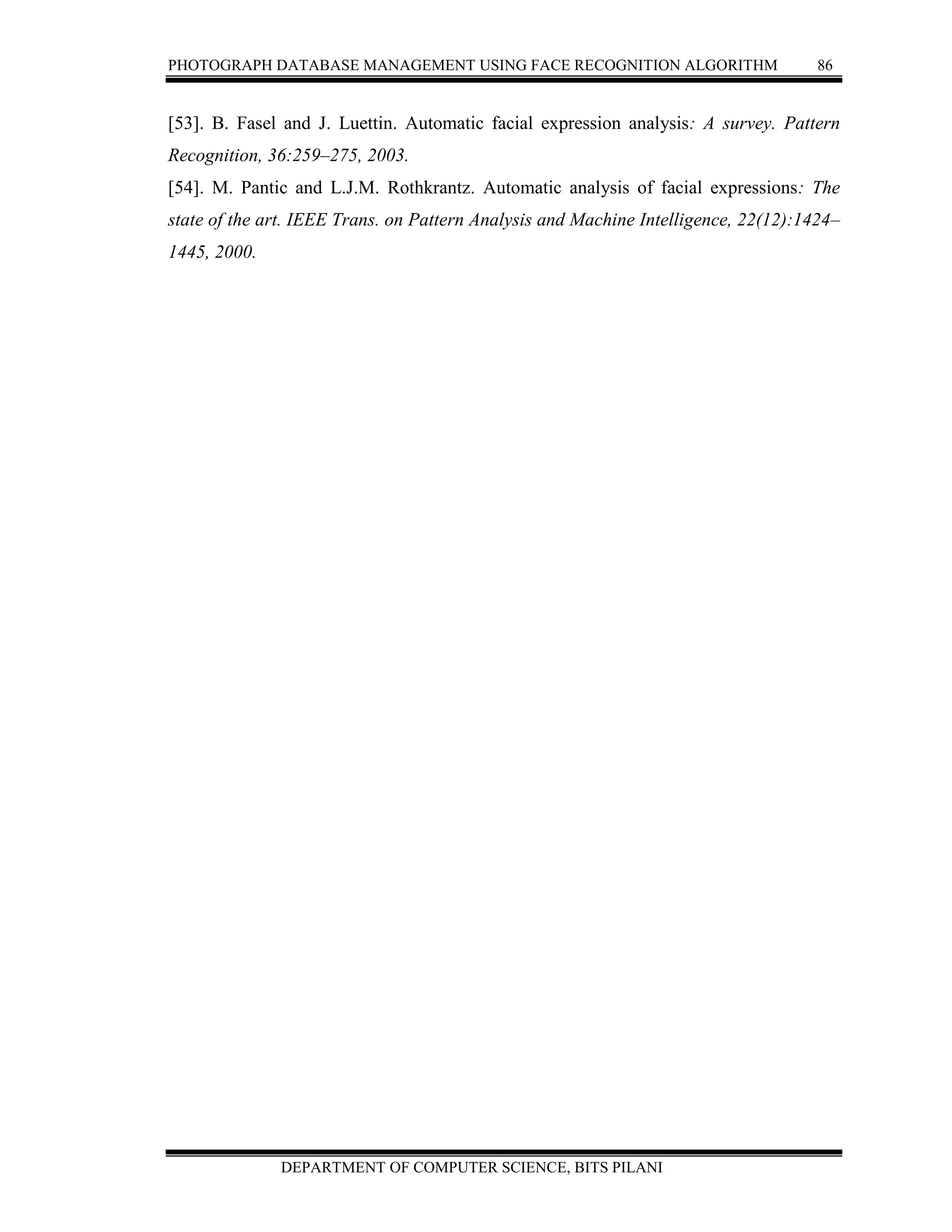 PHOTOGRAPH DATABASE MANAGEMENT USING FACE RECOGNITION ALGORITHM 86
DEPARTMENT OF COMPUTER SCIENCE, BITS PILANI
[53]. B. Fasel and J. Luettin. Automatic facial expression analysis: A survey. Pattern
Recognition, 36:259–275, 2003.
[54]. M. Pantic and L.J.M. Rothkrantz. Automatic analysis of facial expressions: The
state of the art. IEEE Trans. on Pattern Analysis and Machine Intelligence, 22(12):1424–
1445, 2000.
 