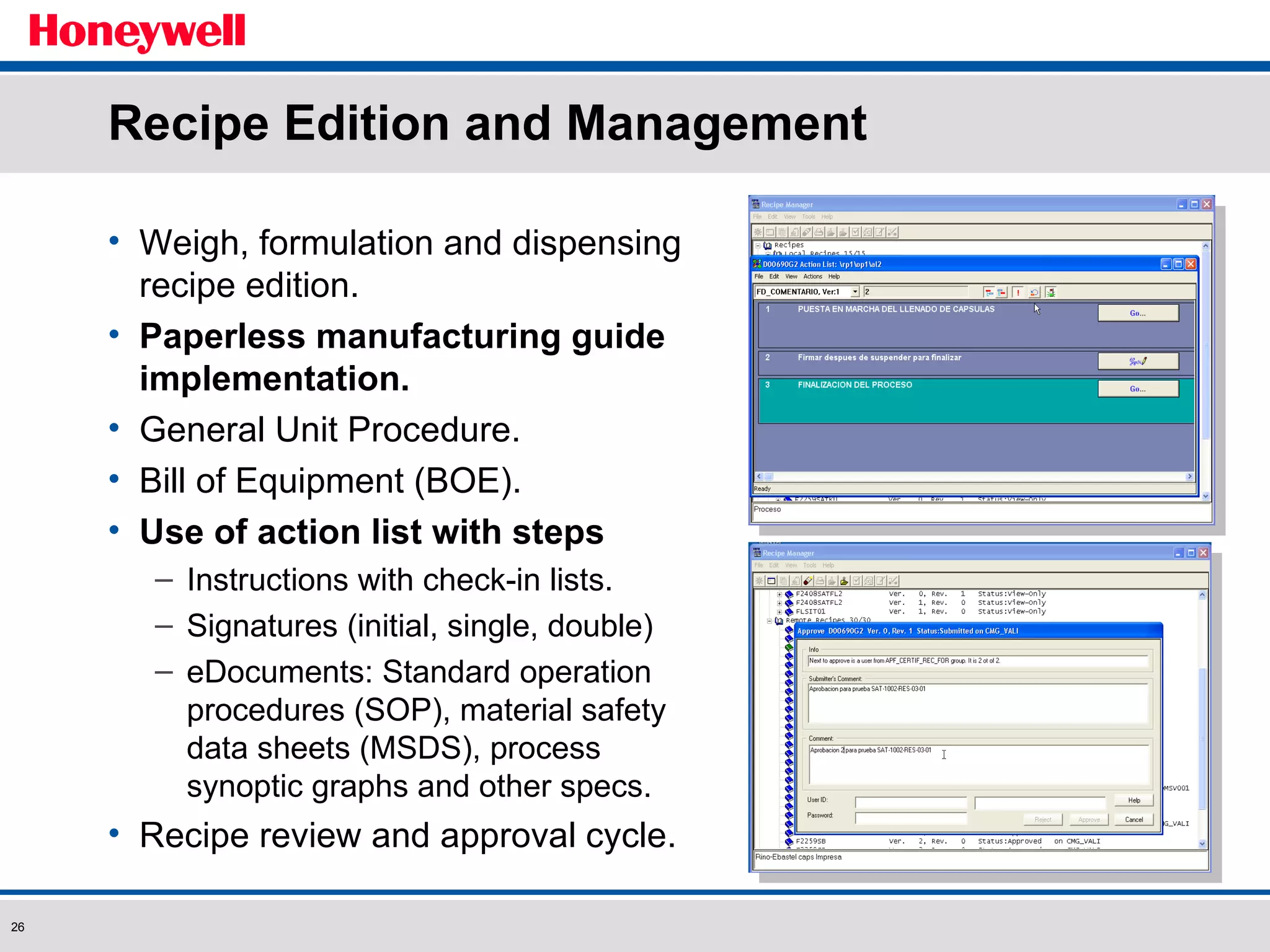 Recipe Edition and Management Weigh, formulation and dispensing recipe edition. Paperless manufacturing guide implementation. General Unit Procedure. Bill of Equipment (BOE). Use of action list with steps Instructions with check-in lists. Signatures (initial, single, double) eDocuments: Standard operation procedures (SOP), material safety data sheets (MSDS), process synoptic graphs and other specs. Recipe review and approval cycle. 