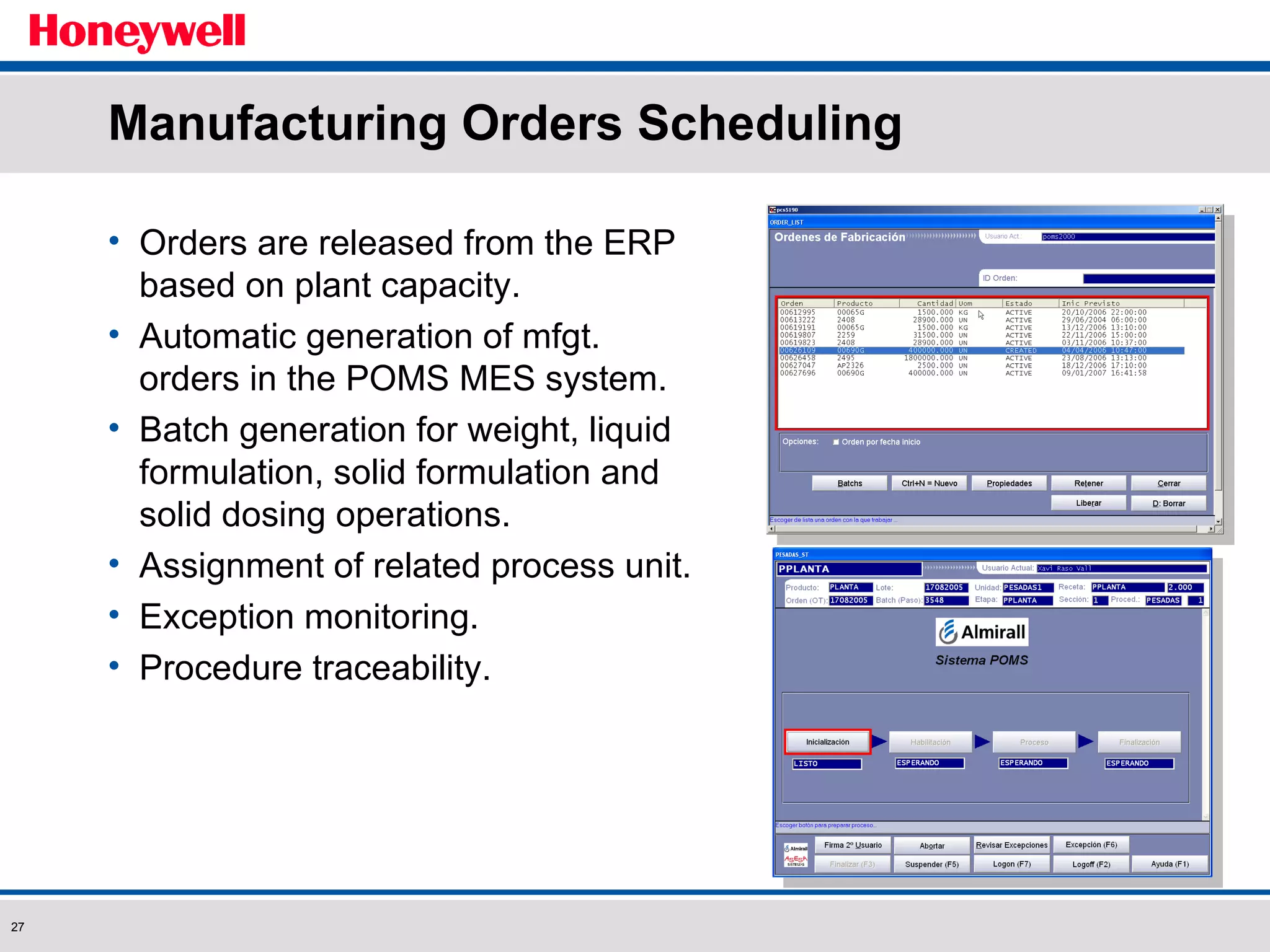 Manufacturing Orders Scheduling Orders are released from the ERP based on plant capacity. Automatic generation of mfgt. orders in the POMS MES system. Batch generation for weight, liquid formulation, solid formulation and solid dosing operations. Assignment of related process unit. Exception monitoring. Procedure traceability. 