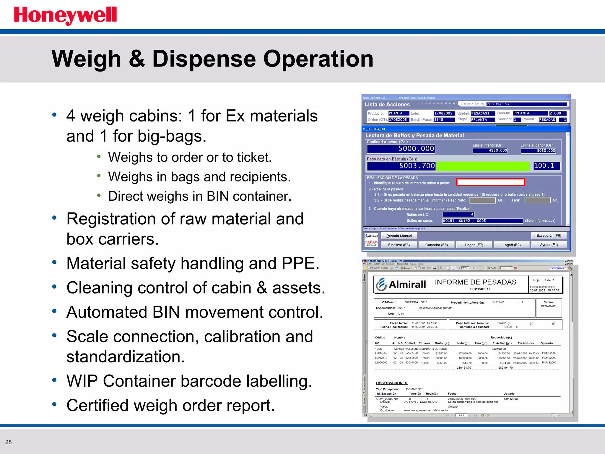 Weigh & Dispense Operation 4 weigh cabins: 1 for Ex materials and 1 for big-bags. Weighs to order or to ticket. Weighs in bags and recipients. Direct weighs in BIN container. Registration of raw material and box carriers. Material safety handling and PPE. Cleaning control of cabin & assets. Automated BIN movement control. Scale connection, calibration and standardization. WIP Container barcode labelling. Certified weigh order report. 