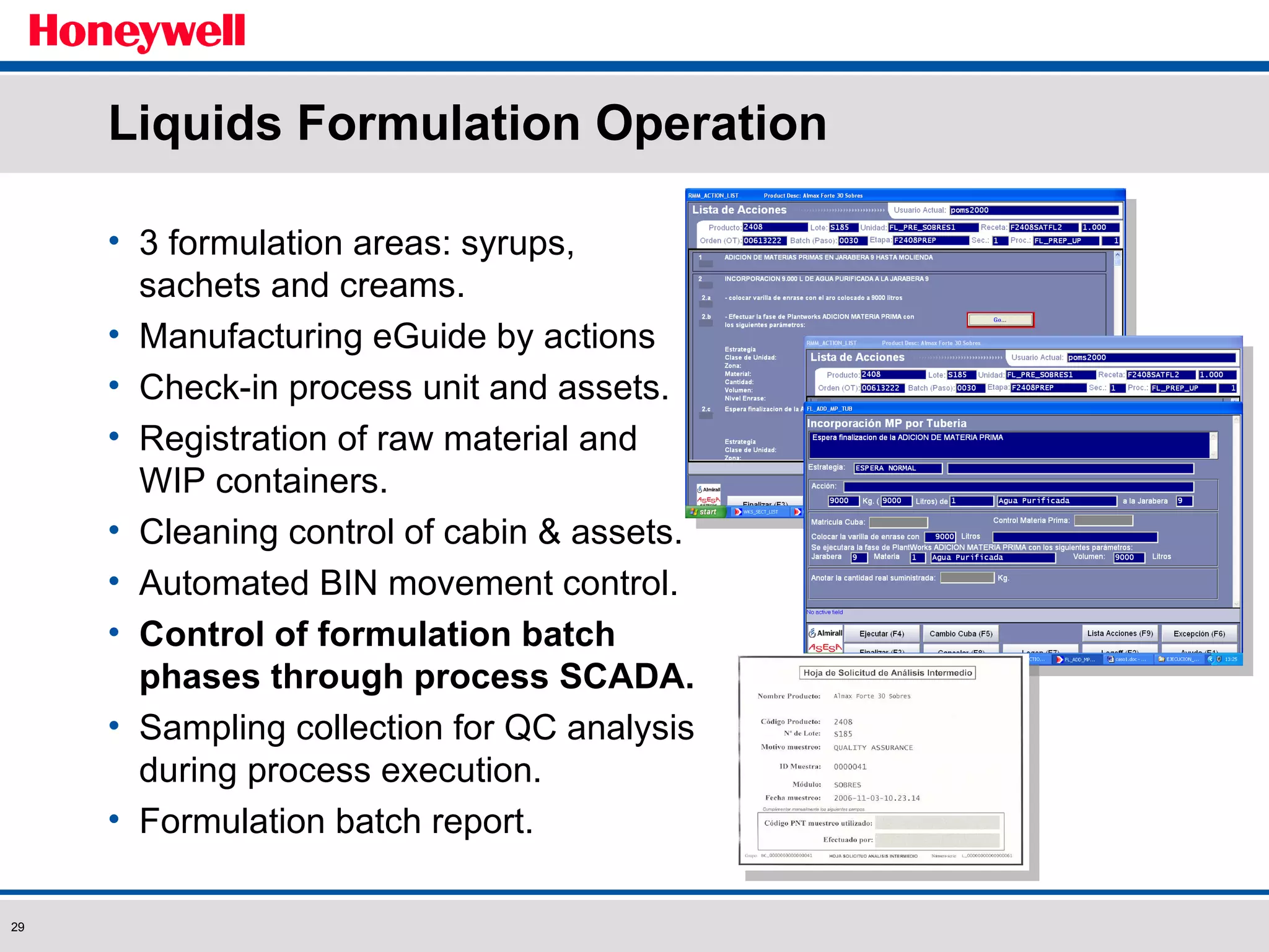 Liquids Formulation Operation 3 formulation areas: syrups, sachets and creams. Manufacturing eGuide by actions Check-in process unit and assets. Registration of raw material and WIP containers.  Cleaning control of cabin & assets. Automated BIN movement control. Control of formulation batch phases through process SCADA. Sampling collection for QC analysis during process execution. Formulation batch report. 