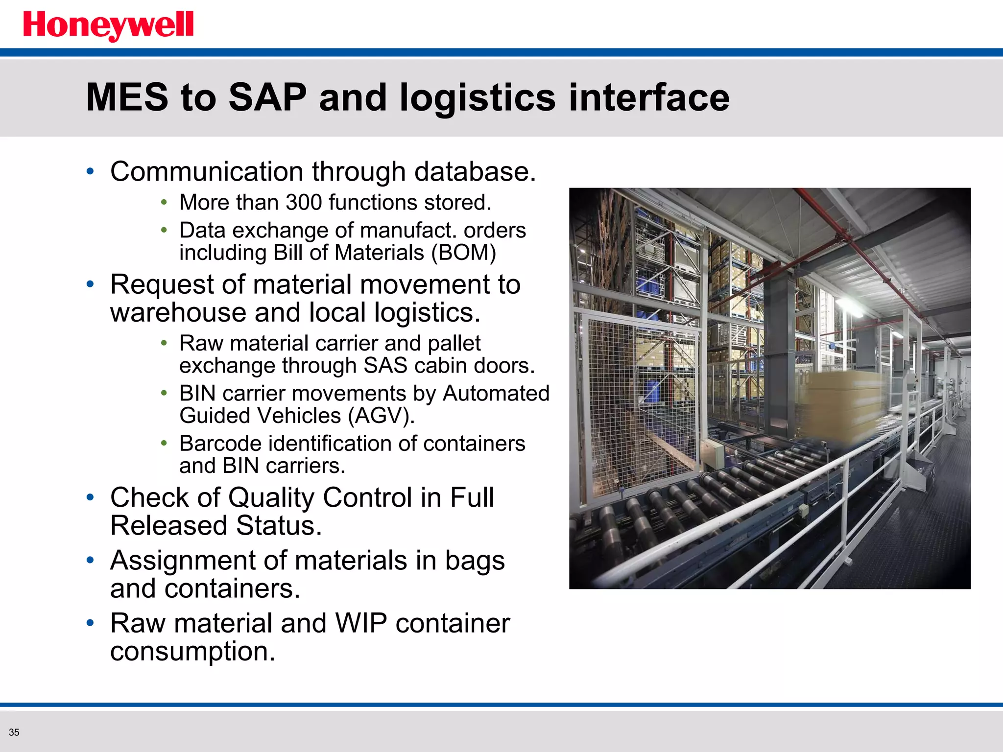 Communication through database. More than 300 functions stored. Data exchange of manufact. orders including Bill of Materials (BOM) Request of material movement to warehouse and local logistics. Raw material carrier and pallet exchange through SAS cabin doors. BIN carrier movements by Automated Guided Vehicles (AGV). Barcode identification of containers and BIN carriers. Check of Quality Control in Full Released Status. Assignment of materials in bags and containers. Raw material and WIP container consumption. MES to SAP and logistics interface 