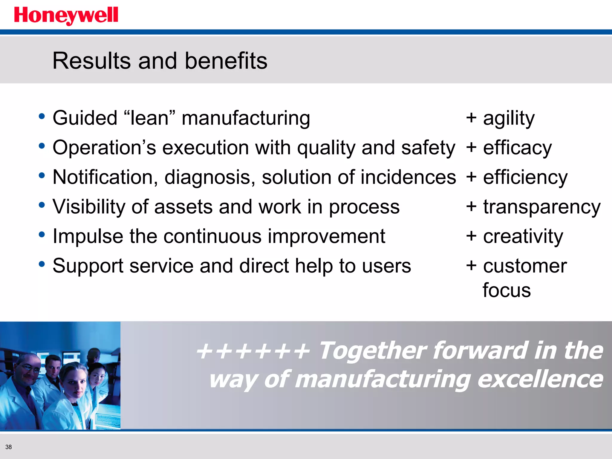 ++++++ Together forward in the way of manufacturing excellence Results and benefits Guided “lean” manufacturing  + agility Operation’s execution with quality and safety  + efficacy Notification, diagnosis, solution of incidences + efficiency Visibility of assets and work in process  + transparency Impulse the continuous improvement  + creativity Support service and direct help to users + customer    focus 