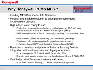 Why Honeywell POMS MES ? Leading MES Solution for Life Sciences. Modular and scalable solution to drive plant’s continuous improvement process. High added value ready to use:  Production recipes and manufacturing guides based on SOP with more than 50 standard actions and Best Practice Objects (BPO). Multiple weigh methods, batch or campaign, scaling, compensating, clean.  eBatch record (EBR), exception mgt., lot traceability, genealogy. Web-based information reporting for paperless plant operation. In-Process Control (IPC) and Statistical Process Control (SQC) Based on a development platform that enables very flexible integration with customer new and legacy operations: Up from corporate ERP, LIMS, WMS, Scheduler, SCM, …  Down to plant assets, scales, barcode, label printers, Scada & PLC / OPC. Certified product for easier system’s validation. Audit Trail, Domain Security, 21CFR11 compliance, eSignature. 