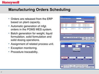 Manufacturing Orders Scheduling Orders are released from the ERP based on plant capacity. Automatic generation of mfgt. orders in the POMS MES system. Batch generation for weight, liquid formulation, solid formulation and solid dosing operations. Assignment of related process unit. Exception monitoring. Procedure traceability. 