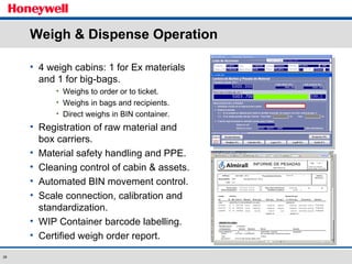 Weigh & Dispense Operation 4 weigh cabins: 1 for Ex materials and 1 for big-bags. Weighs to order or to ticket. Weighs in bags and recipients. Direct weighs in BIN container. Registration of raw material and box carriers. Material safety handling and PPE. Cleaning control of cabin & assets. Automated BIN movement control. Scale connection, calibration and standardization. WIP Container barcode labelling. Certified weigh order report. 