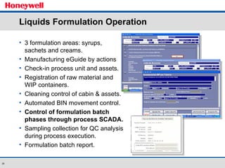 Liquids Formulation Operation 3 formulation areas: syrups, sachets and creams. Manufacturing eGuide by actions Check-in process unit and assets. Registration of raw material and WIP containers.  Cleaning control of cabin & assets. Automated BIN movement control. Control of formulation batch phases through process SCADA. Sampling collection for QC analysis during process execution. Formulation batch report. 
