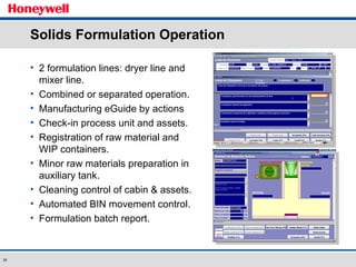 Solids Formulation Operation 2 formulation lines: dryer line and mixer line. Combined or separated operation. Manufacturing eGuide by actions Check-in process unit and assets. Registration of raw material and WIP containers.  Minor raw materials preparation in auxiliary tank. Cleaning control of cabin & assets. Automated BIN movement control. Formulation batch report. 