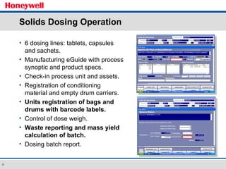 Solids Dosing Operation 6 dosing lines: tablets, capsules and sachets. Manufacturing eGuide with process synoptic and product specs. Check-in process unit and assets. Registration of conditioning material and empty drum carriers.  Units registration of bags and drums with barcode labels. Control of dose weigh. Waste reporting and mass yield calculation of batch. Dosing batch report. 