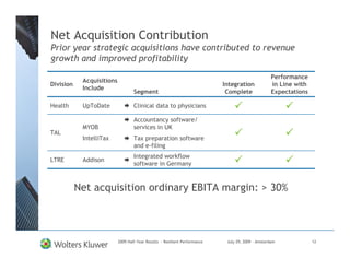 Net Acquisition Contribution
Prior year strategic acquisitions have contributed to revenue
growth and improved profitability

                                                                                                   Performance
            Acquisitions
Division                                                                    Integration            in Line with
            Include
                                   Segment                                   Complete              Expectations

Health      UpToDate               Clinical data to physicians

                                   Accountancy software/
            MYOB                   services in UK
TAL
            IntelliTax             Tax preparation software
                                   and e-filing
                                   Integrated workflow
LTRE        Addison
                                   software in Germany



           Net acquisition ordinary EBITA margin: > 30%



                           2009 Half-Year Results - Resilient Performance    July 29, 2009 – Amsterdam            12
 